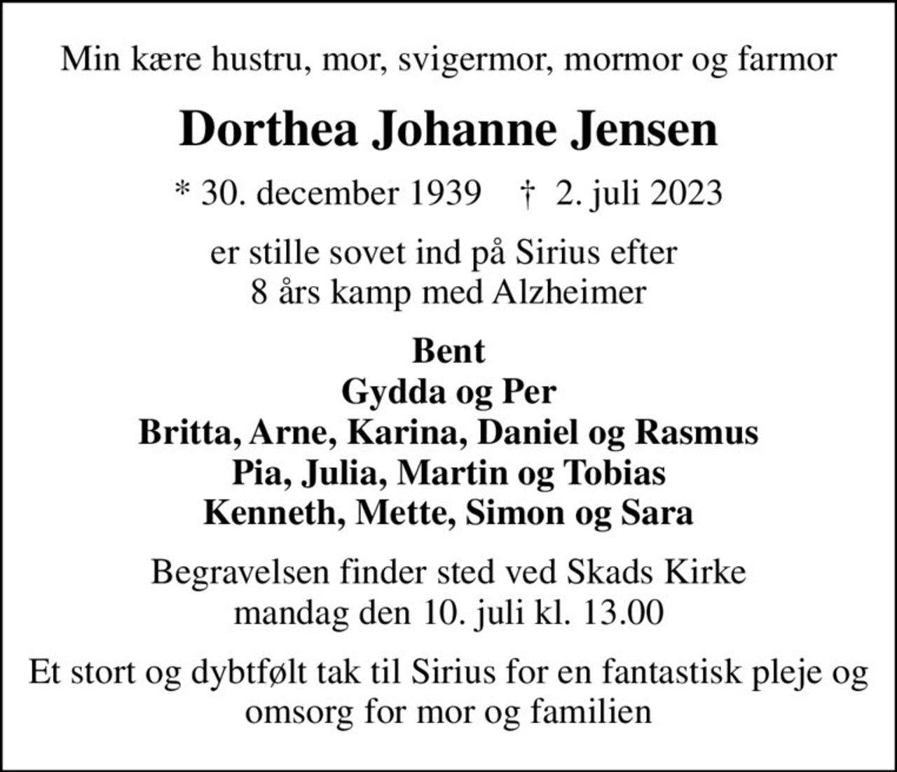 Min kære hustru, mor, svigermor, mormor og farmor
Dorthea Johanne Jensen
* 30. december 1939    ✝ 2. juli 2023
er stille sovet ind på Sirius efter  8 års kamp med Alzheimer
Bent Gydda og Per Britta, Arne, Karina, Daniel og Rasmus Pia, Julia, Martin og Tobias Kenneth, Mette, Simon og Sara
Begravelsen finder sted ved Skads Kirke  mandag den 10. juli kl. 13.00 
Et stort og dybtfølt tak til Sirius for en fantastisk pleje og omsorg for mor og familien