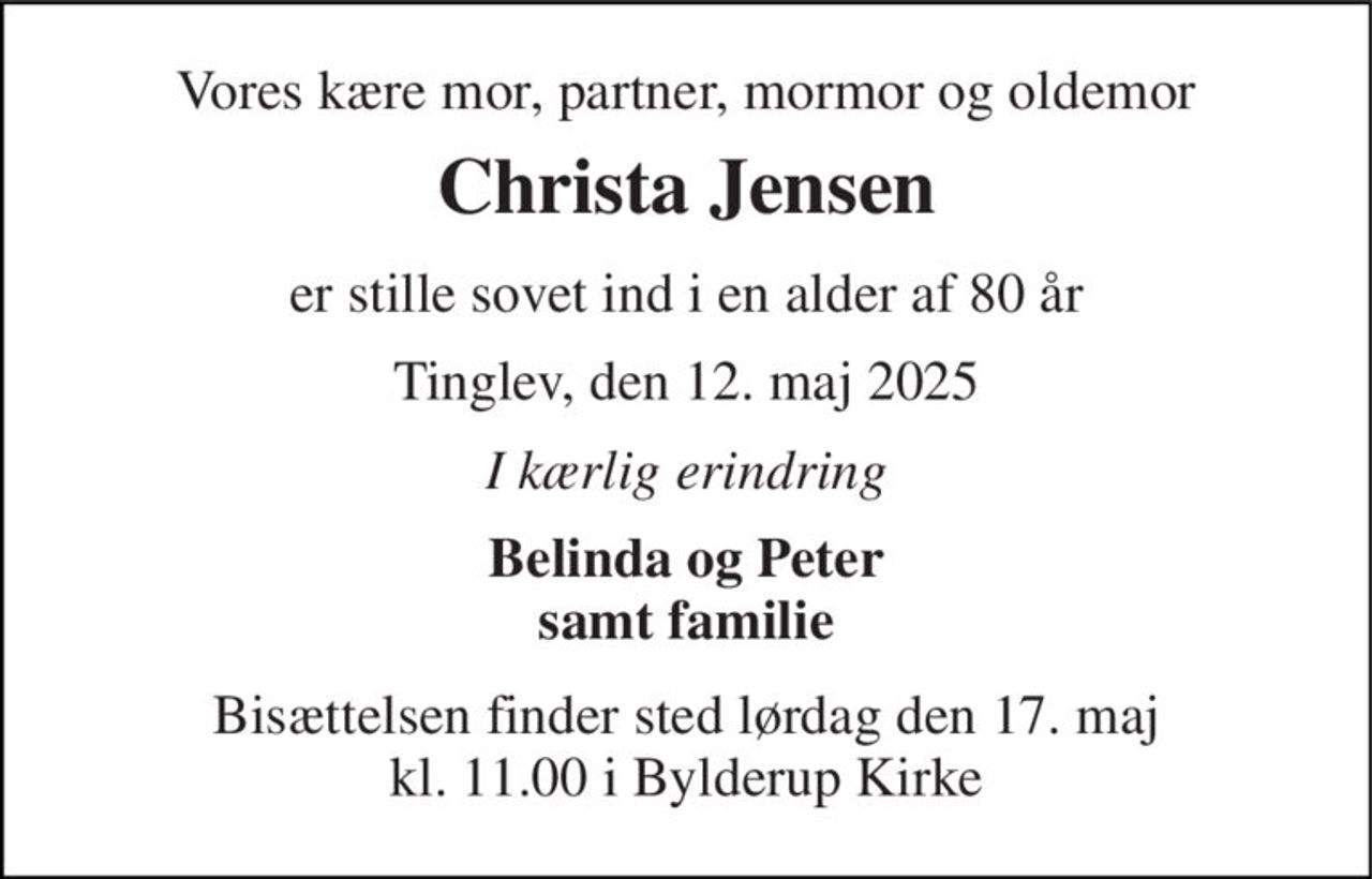 Vores kære mor, partner, mormor og oldemor 
Christa Jensen 
er stille sovet ind i en alder af 80 år 
Tinglev, den 12. maj 2025 
I kærlig erindring 
Belinda og Peter samt familie 
Bisættelsen finder sted lørdag den 17. maj kl. 11.00 i Bylderup Kirke