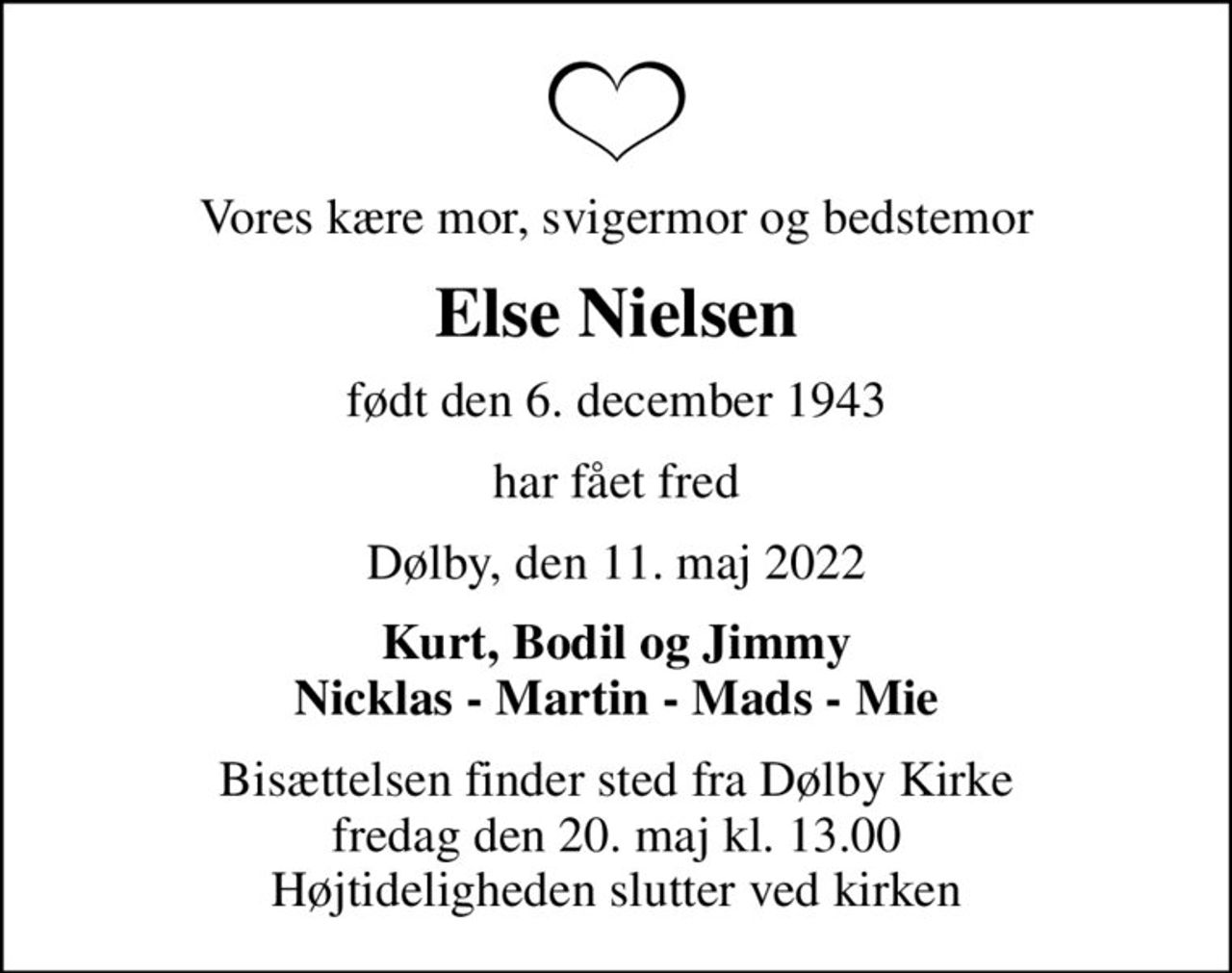 Vores kære mor, svigermor og bedstemor
Else Nielsen
født den 6. december 1943
har fået fred
Dølby, den 11. maj 2022
Kurt, Bodil og Jimmy Nicklas - Martin - Mads - Mie
Bisættelsen finder sted fra Dølby Kirke  fredag den 20. maj kl. 13.00  Højtideligheden slutter ved kirken