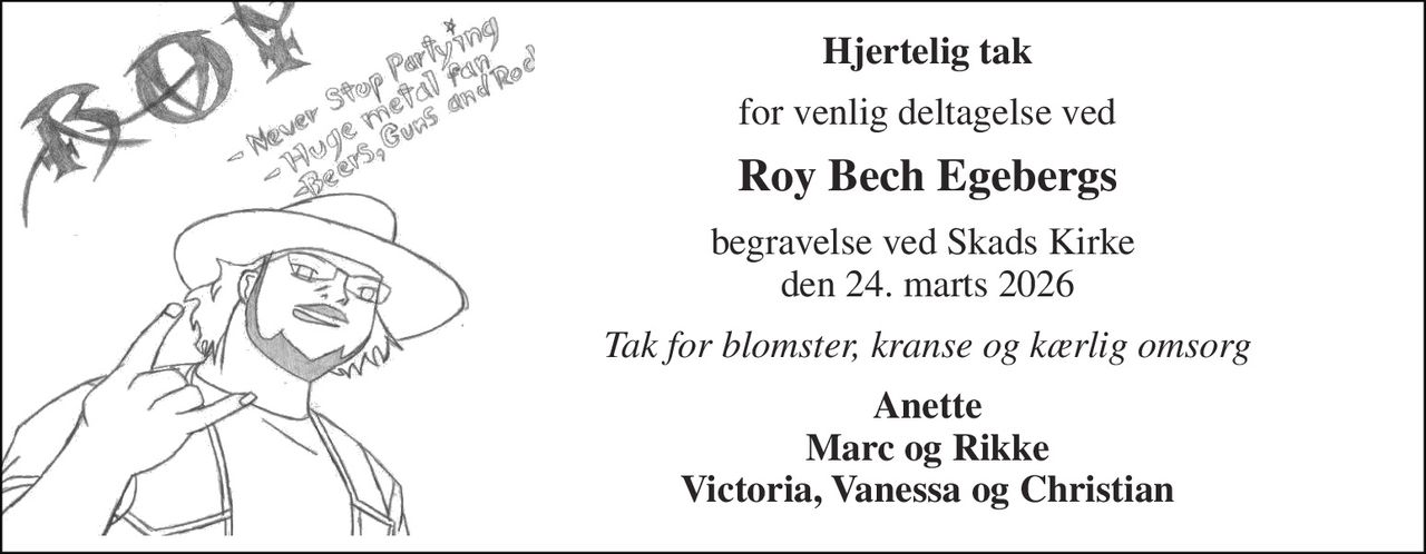 Hjertelig tak 
for venlig deltagelse ved 
Roy Bech Egebergs 
begravelse ved Skads Kirke  den 24. marts 2026 
Tak for blomster, kranse og kærlig omsorg 
Anette Marc og Rikke Victoria, Vanessa og Christian