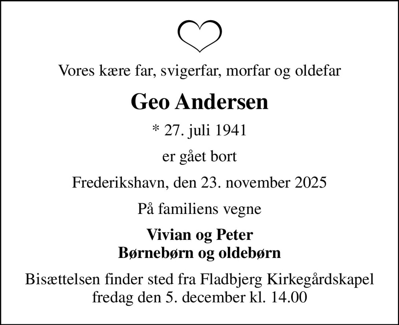 Vores kære far, svigerfar, morfar og oldefar
Geo Andersen
* 27. juli 1941
er gået bort
Frederikshavn, den 23. november 2025
På familiens vegne
Vivian og Peter Børnebørn og oldebørn
Bisættelsen finder sted fra Fladbjerg Kirkegårdskapel  fredag den 5. december kl. 14.00