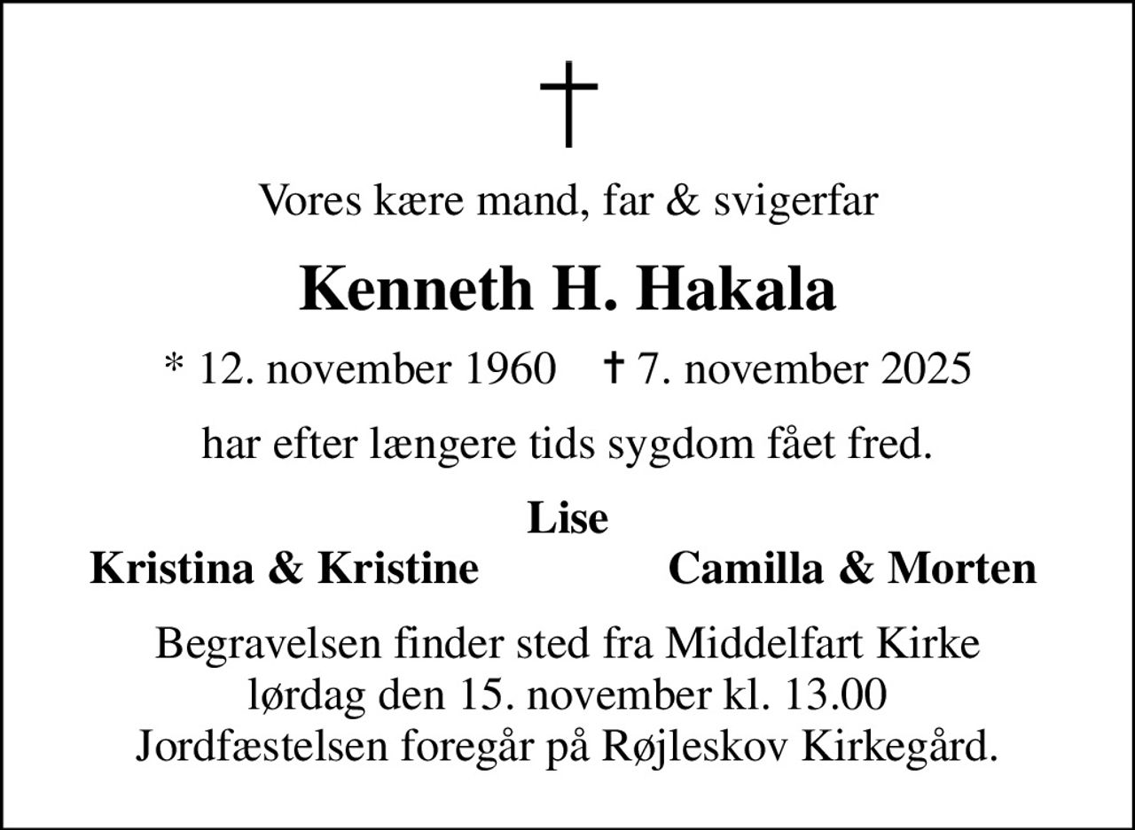 Vores kære mand, far & svigerfar
Kenneth H. Hakala
* 12. november 1960    ✝ 7. november 2025
har efter længere tids sygdom fået fred.
Lise
Kristina & Kristine
Camilla & Morten
Begravelsen finder sted fra Middelfart Kirke  lørdag den 15. november kl. 13.00  Jordfæstelsen foregår på Røjleskov Kirkegård.