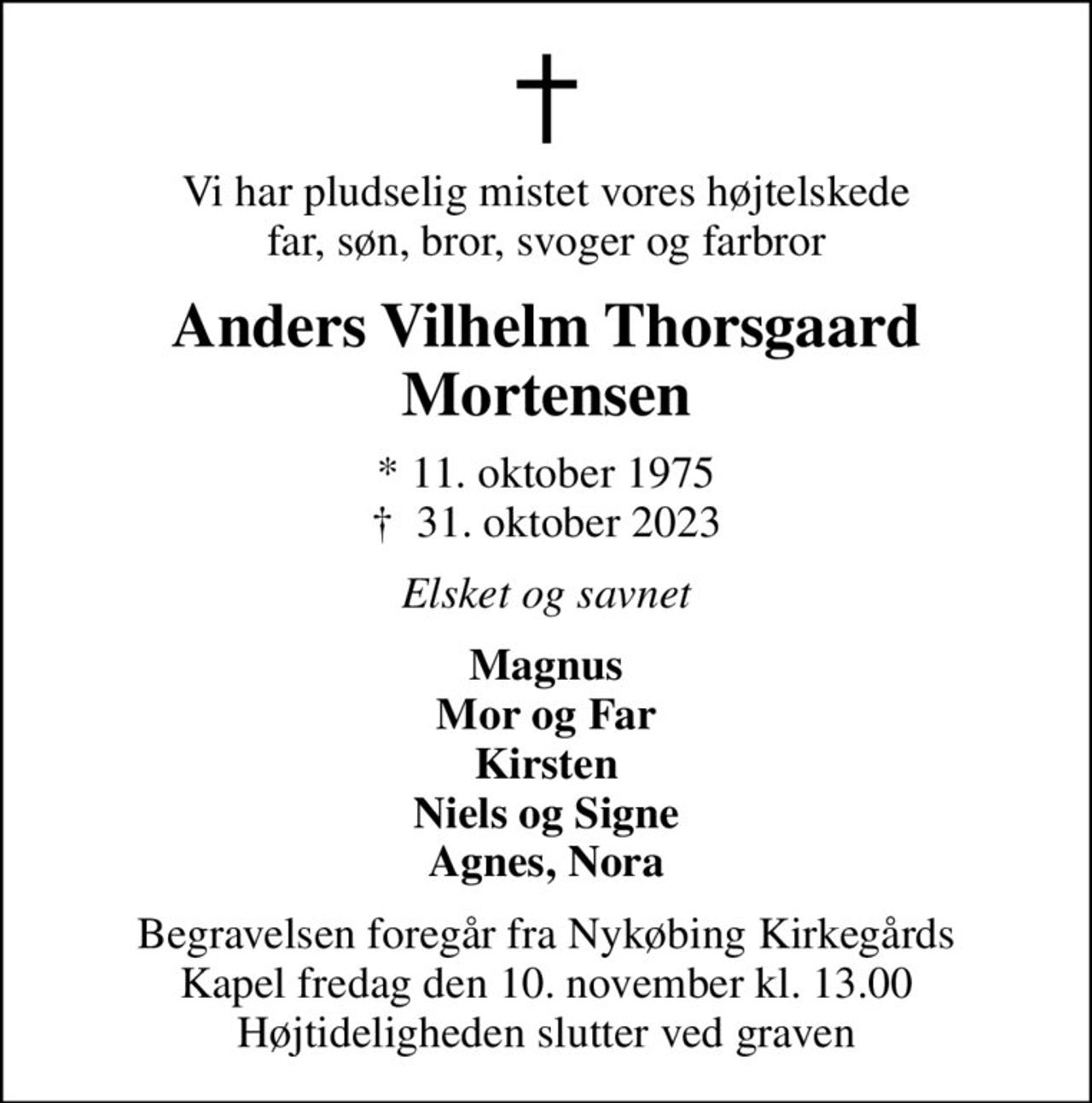 Vi har pludselig mistet vores højtelskede far, søn, bror, svoger og farbror
Anders Vilhelm Thorsgaard Mortensen
* 11. oktober 1975
						✝ 31. oktober 2023
Elsket og savnet
Magnus Mor og Far Kirsten Niels og Signe Agnes, Nora
Begravelsen foregår fra Nykøbing Kirkegårds Kapel  fredag den 10. november kl. 13.00  Højtideligheden slutter ved graven