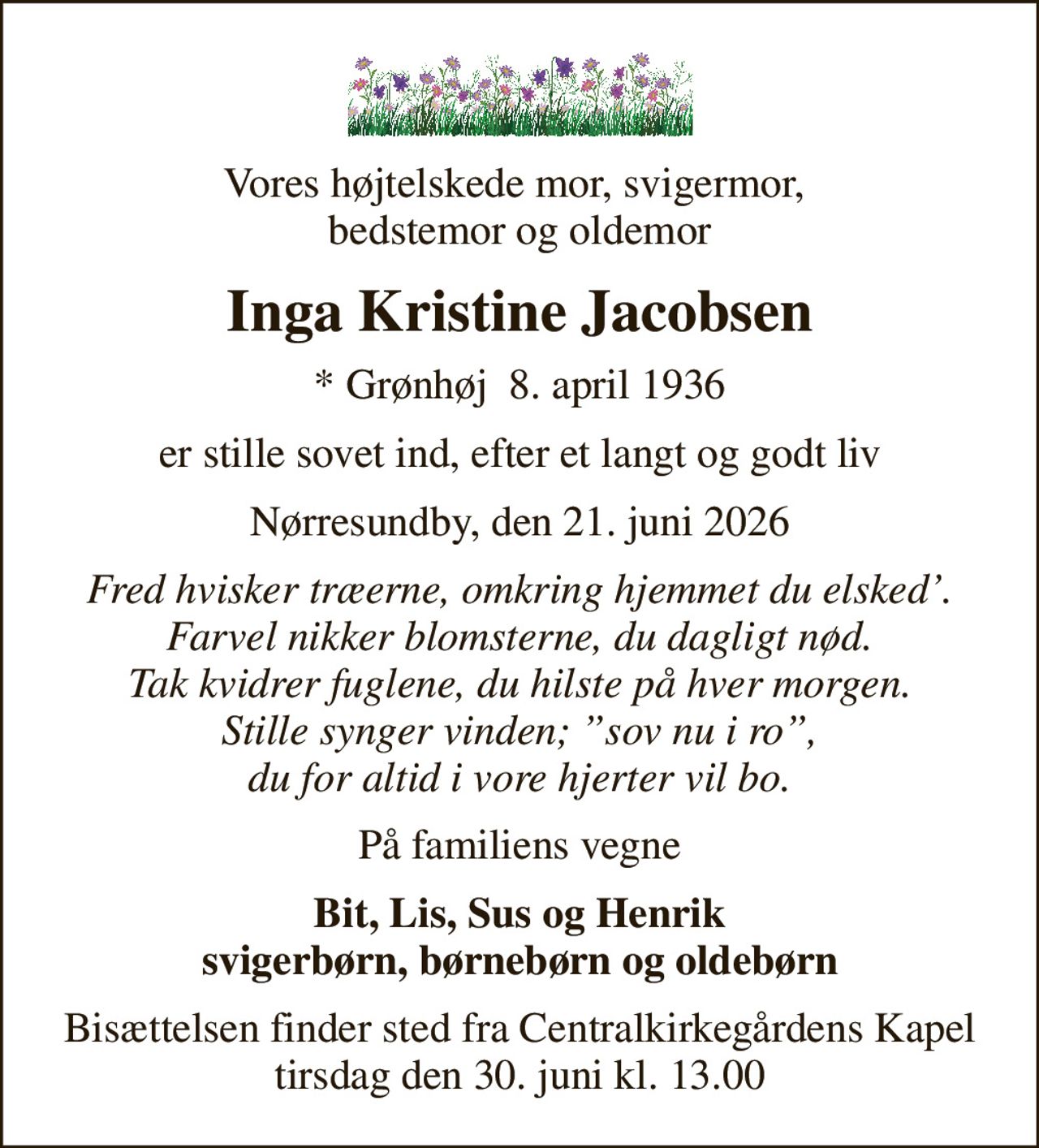 Vores højtelskede mor, svigermor,  bedstemor og oldemor
Inga Kristine Jacobsen
* Grønhøj  8. april 1936
er stille sovet ind, efter et langt og godt liv
Nørresundby, den 21. juni 2026
Fred hvisker træerne, omkring hjemmet du elsked. Farvel nikker blomsterne, du dagligt nød. Tak kvidrer fuglene, du hilste på hver morgen. Stille synger vinden; sov nu i ro, du for altid i vore hjerter vil bo.
På familiens vegne
Bit, Lis, Sus og Henrik svigerbørn, børnebørn og oldebørn
Bisættelsen finder sted fra Centralkirkegårdens Kapel  tirsdag den 30. juni kl. 13.00