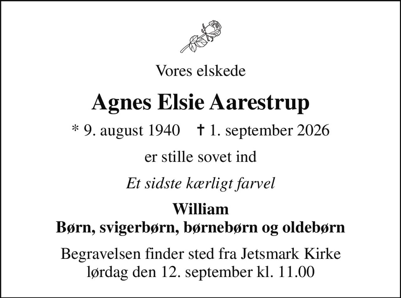 Vores elskede
Agnes Elsie Aarestrup
* 9. august 1940    ✝ 1. september 2026
er stille sovet ind
Et sidste kærligt farvel
William Børn, svigerbørn, børnebørn og oldebørn
Begravelsen finder sted fra Jetsmark Kirke  lørdag den 12. september kl. 11.00