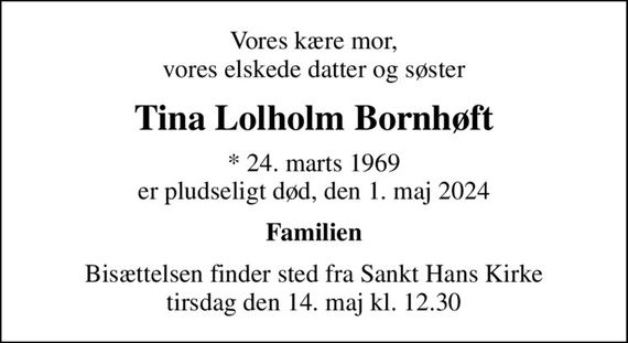 Vores kære mor, vores elskede datter og søster
Tina Lolholm Bornhøft
* 24. marts 1969 er pludseligt død, den 1. maj 2024
Familien
Bisættelsen finder sted fra Sankt Hans Kirke  tirsdag den 14. maj kl. 12.30