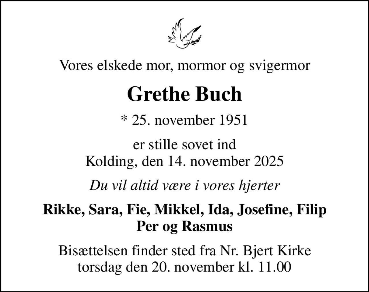 Vores elskede mor, mormor og svigermor
Grethe Buch
* 25. november 1951
er stille sovet ind Kolding, den 14. november 2025
Du vil altid være i vores hjerter
Rikke, Sara, Fie, Mikkel, Ida, Josefine, Filip Per og Rasmus
Bisættelsen finder sted fra Nr. Bjert Kirke  torsdag den 20. november kl. 11.00