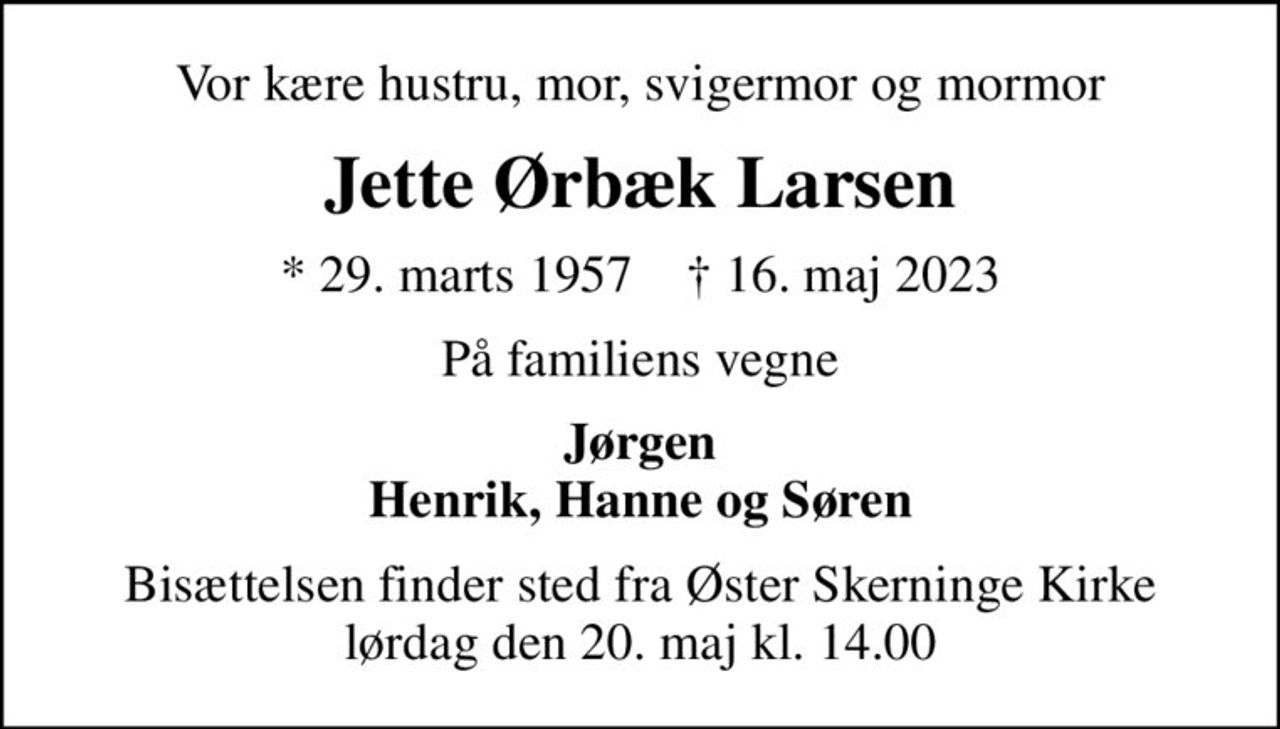 Vor kære hustru, mor, svigermor og mormor
Jette Ørbæk Larsen
* 29. marts 1957    ✝ 16. maj 2023
På familiens vegne
Jørgen Henrik, Hanne og Søren
Bisættelsen finder sted fra Øster Skerninge Kirke  lørdag den 20. maj kl. 14.00