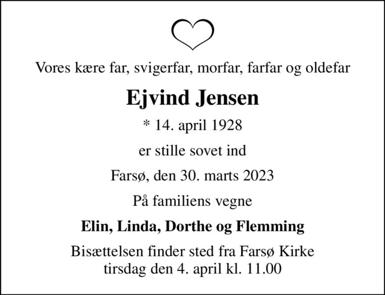 Vores kære far, svigerfar, morfar, farfar og oldefar
Ejvind Jensen
* 14. april 1928
er stille sovet ind
Farsø, den 30. marts 2023
På familiens vegne
Elin, Linda, Dorthe og Flemming
Bisættelsen finder sted fra Farsø Kirke  tirsdag den 4. april kl. 11.00