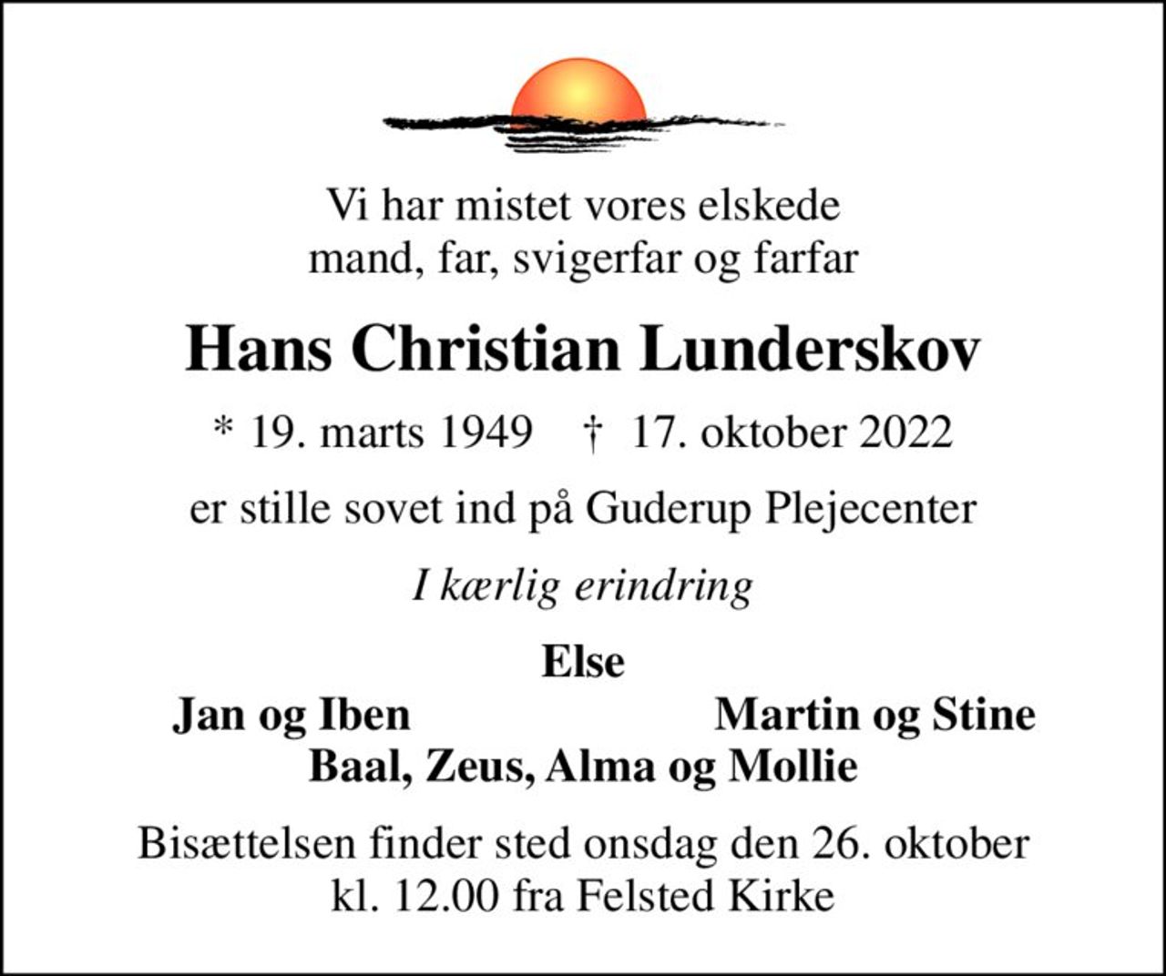 Vi har mistet vores elskede mand, far, svigerfar og farfar
Hans Christian Lunderskov
* 19. marts 1949    ✝ 17. oktober 2022
er stille sovet ind på Guderup Plejecenter
I kærlig erindring
Else
Jan og Iben
Martin og Stine
Bisættelsen finder sted onsdag den 26. oktober kl. 12.00 fra Felsted Kirke