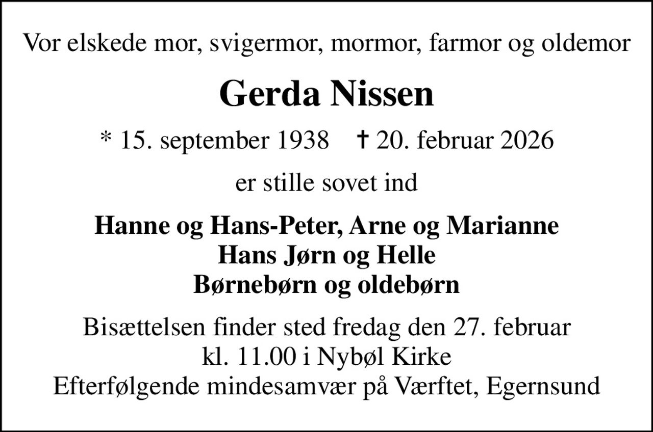Vor elskede mor, svigermor, mormor, farmor og oldemor
Gerda Nissen
* 15. september 1938    ✝ 20. februar 2026
er stille sovet ind
Hanne og Hans-Peter, Arne og Marianne Hans Jørn og Helle Børnebørn og oldebørn
Bisættelsen finder sted fredag den 27. februar kl. 11.00 i Nybøl Kirke Efterfølgende mindesamvær på Værftet, Egernsund