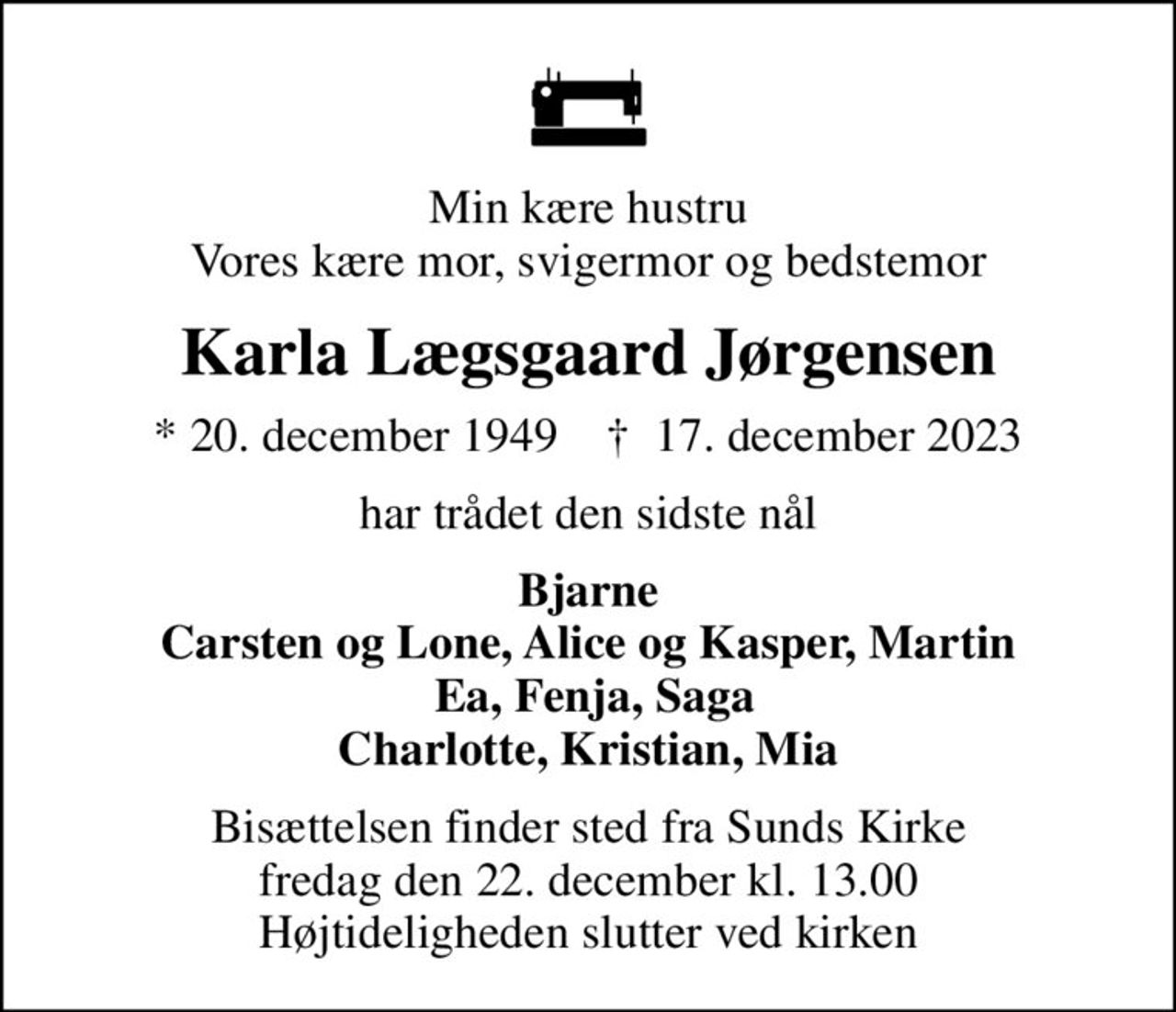 Min kære hustru Vores kære mor, svigermor og bedstemor
Karla Lægsgaard Jørgensen
* 20. december 1949    ✝ 17. december 2023
har trådet den sidste nål
Bjarne Carsten og Lone, Alice og Kasper, Martin  Ea, Fenja, Saga Charlotte, Kristian, Mia
Bisættelsen finder sted fra Sunds Kirke  fredag den 22. december kl. 13.00  Højtideligheden slutter ved kirken