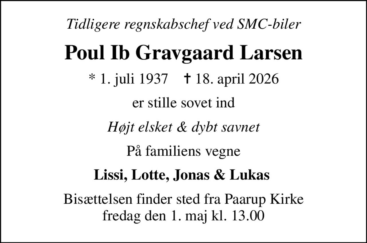 Tidligere regnskabschef ved SMC-biler
Poul Ib Gravgaard Larsen
* 1. juli 1937    ✝ 18. april 2026
er stille sovet ind
Højt elsket & dybt savnet
På familiens vegne
Lissi, Lotte, Jonas & Lukas 
Bisættelsen finder sted fra Paarup Kirke  fredag den 1. maj kl. 13.00