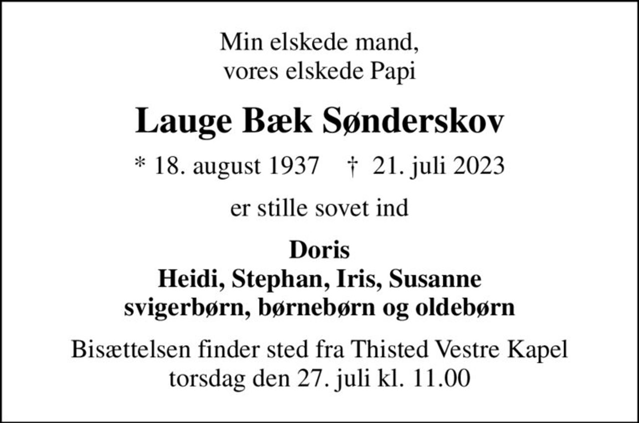 Min elskede mand, vores elskede Papi
Lauge Bæk Sønderskov
* 18. august 1937    ✝ 21. juli 2023
er stille sovet ind
Doris Heidi, Stephan, Iris, Susanne svigerbørn, børnebørn og oldebørn
Bisættelsen finder sted fra Thisted Vestre Kapel  torsdag den 27. juli kl. 11.00