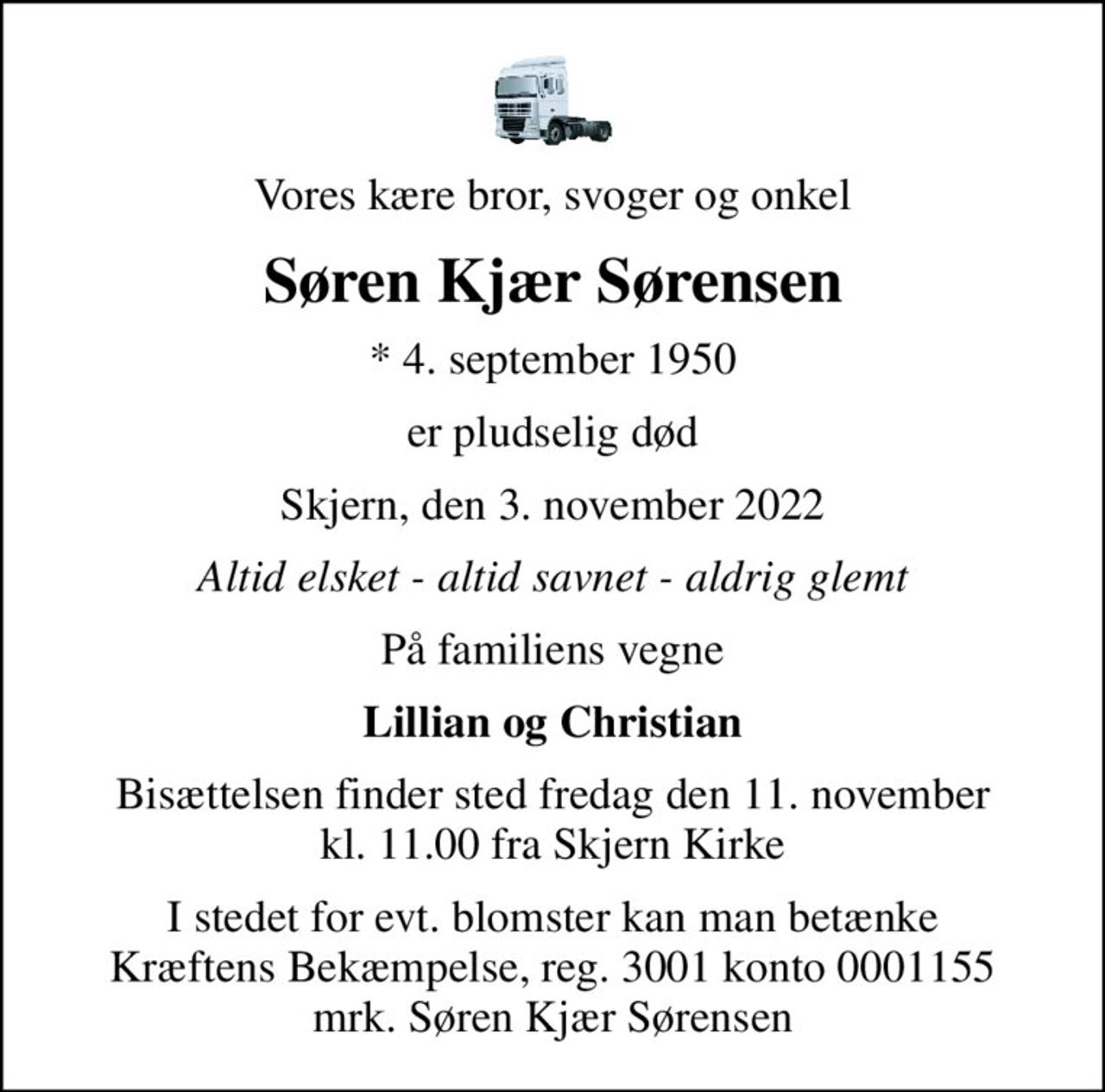 Vores kære bror, svoger og onkel
Søren Kjær Sørensen
* 4. september 1950
er pludselig død
Skjern, den 3. november 2022
Altid elsket - altid savnet - aldrig glemt
På familiens vegne
Lillian og Christian
Bisættelsen finder sted fredag den 11. november kl. 11.00 fra Skjern Kirke
I stedet for evt. blomster kan man betænke
					Kræftens Bekæmpelse reg.3001konto0001155mrk. Søren
					Kjær Sørensen