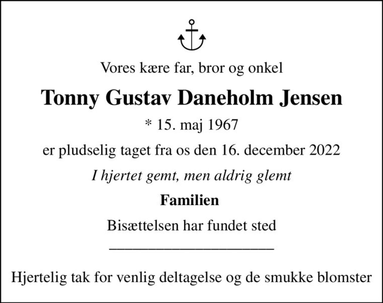 Vores kære far, bror og onkel
Tonny Gustav Daneholm Jensen
* 15. maj 1967
er pludselig taget fra os den 16. december 2022
I hjertet gemt, men aldrig glemt
Familien 
Bisættelsen har fundet sted _____________________  Hjertelig tak for venlig deltagelse og de smukke blomster