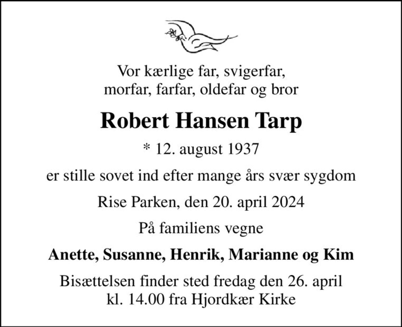 Vor kærlige far, svigerfar, morfar, farfar, oldefar og bror
Robert Hansen Tarp
* 12. august 1937
er stille sovet ind efter mange års svær sygdom
Rise Parken, den 20. april 2024
På familiens vegne
Anette, Susanne, Henrik, Marianne og Kim
Bisættelsen finder sted fredag den 26. april kl. 14.00 fra Hjordkær Kirke