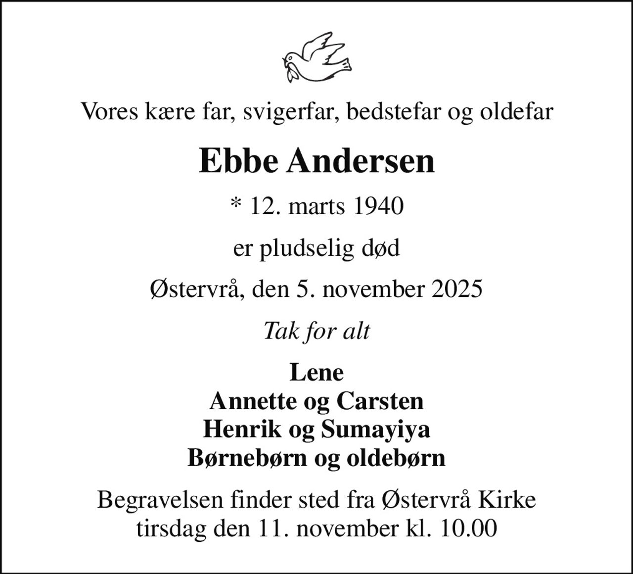 Vores kære far, svigerfar, bedstefar og oldefar
Ebbe Andersen
* 12. marts 1940
er pludselig død
Østervrå, den 5. november 2025
Tak for alt
Lene Annette og Carsten Henrik og Sumayiya Børnebørn og oldebørn
Begravelsen finder sted fra Østervrå Kirke  tirsdag den 11. november kl. 10.00