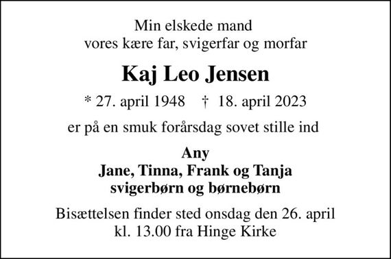 Min elskede mand   vores kære far, svigerfar og morfar 
Kaj Leo Jensen
* 27. april 1948    &#x271d; 18. april 2023
er på en smuk forårsdag sovet stille ind 
Any Jane, Tinna, Frank og Tanja svigerbørn og børnebørn
Bisættelsen finder sted onsdag den 26. april kl. 13.00 fra Hinge Kirke