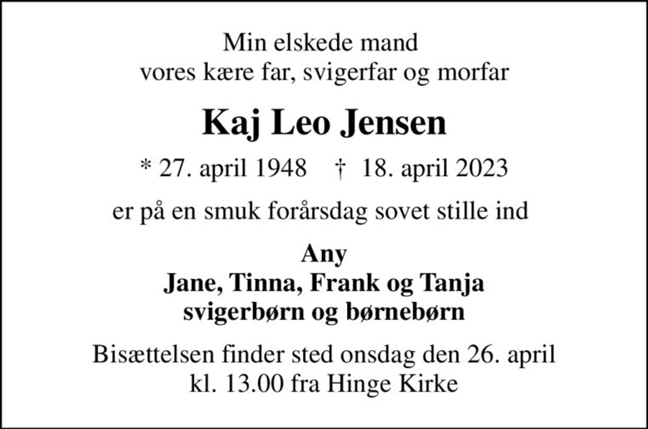 Min elskede mand   vores kære far, svigerfar og morfar 
Kaj Leo Jensen
* 27. april 1948    ✝ 18. april 2023
er på en smuk forårsdag sovet stille ind 
Any Jane, Tinna, Frank og Tanja svigerbørn og børnebørn
Bisættelsen finder sted onsdag den 26. april kl. 13.00 fra Hinge Kirke