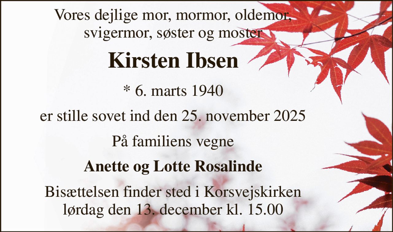 Vores dejlige mor, mormor, oldemor, svigermor, søster og moster 
Kirsten Ibsen 
*​ 6. marts 1940 
er stille sovet ind den 25. november 2025 
På familiens vegne 
Anette og Lotte Rosalinde 
Bisættelsen​ finder sted i Korsvejskirken​ lørdag den 13. december​ kl. 15.00
