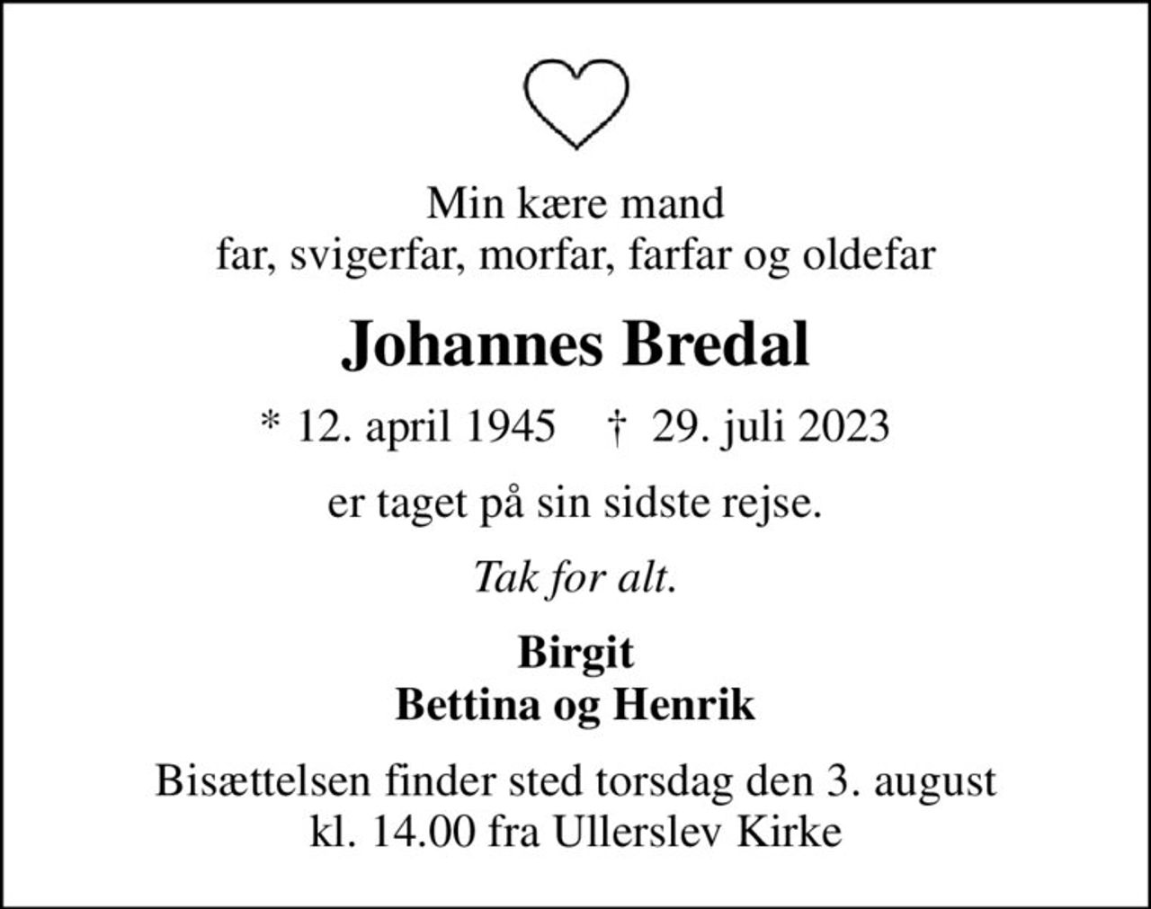 Min kære mand far, svigerfar, morfar, farfar og oldefar
Johannes Bredal
* 12. april 1945    ✝ 29. juli 2023
er taget på sin sidste rejse.
Tak for alt.
Birgit Bettina og Henrik
Bisættelsen finder sted torsdag den 3. august kl. 14.00 fra Ullerslev Kirke