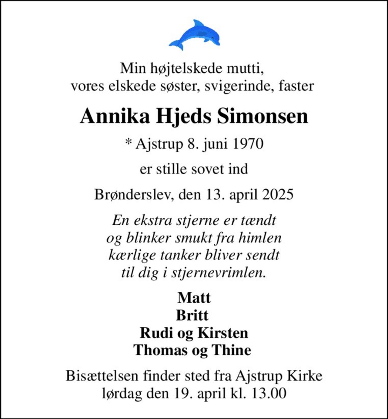 Min højtelskede mutti,  vores elskede søster, svigerinde, faster 
Annika Hjeds Simonsen
* Ajstrup 8. juni 1970
er stille sovet ind
Brønderslev, den 13. april 2025
En ekstra stjerne er tændt og blinker smukt fra himlen kærlige tanker bliver sendt til dig i stjernevrimlen.
Matt Britt  Rudi og Kirsten Thomas og Thine 
Bisættelsen finder sted fra Ajstrup Kirke  lørdag den 19. april kl. 13.00