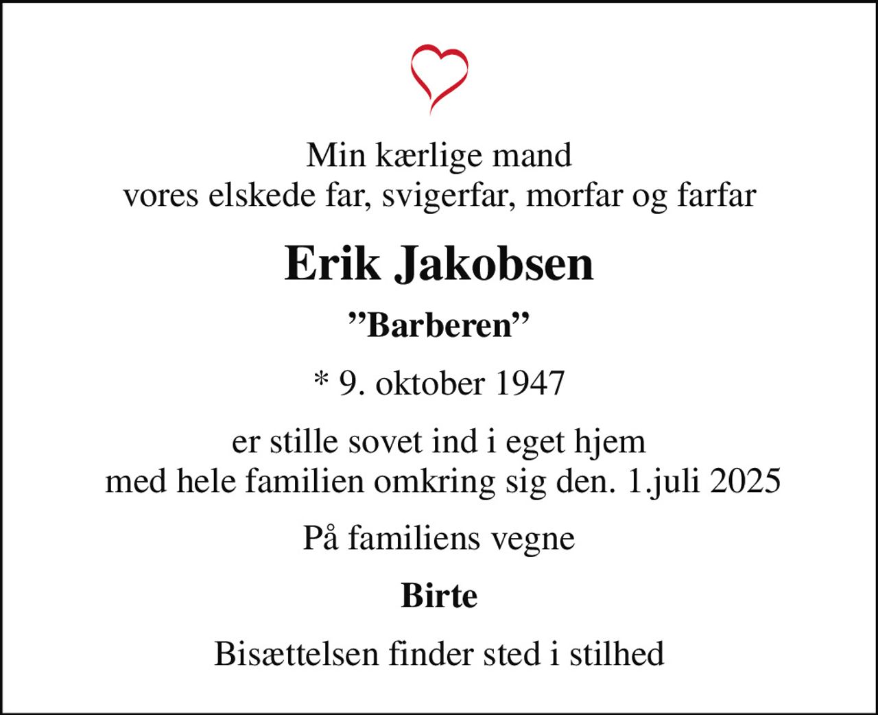 Min kærlige mand vores elskede far, svigerfar, morfar og farfar
Erik Jakobsen
Barberen
* 9. oktober 1947
er stille sovet ind i eget hjem  med hele familien omkring sig den. 1.juli 2025
På familiens vegne
Birte
Bisættelsen finder sted i stilhed