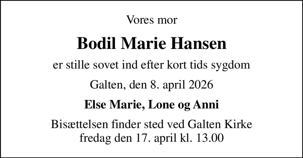 Vores mor
Bodil Marie Hansen
er stille sovet ind efter kort tids sygdom
Galten, den 8. april 2026
Else Marie, Lone og Anni
Bisættelsen finder sted ved Galten Kirke  fredag den 17. april kl. 13.00