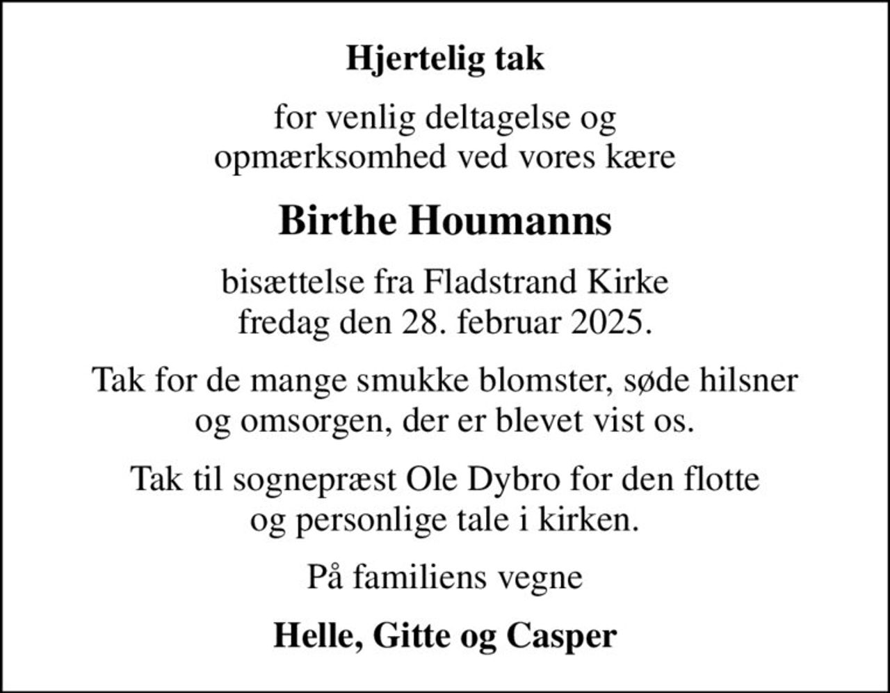 Hjertelig tak
for venlig deltagelse og opmærksomhed ved vores kære
Birthe Houmanns
bisættelse fra Fladstrand Kirke fredag den 28. februar 2025.
Tak for de mange smukke blomster, søde hilsner og omsorgen, der er blevet vist os.
Tak til sognepræst Ole Dybro for den flotte og personlige tale i kirken.
På familiens vegne
Helle, Gitte og Casper