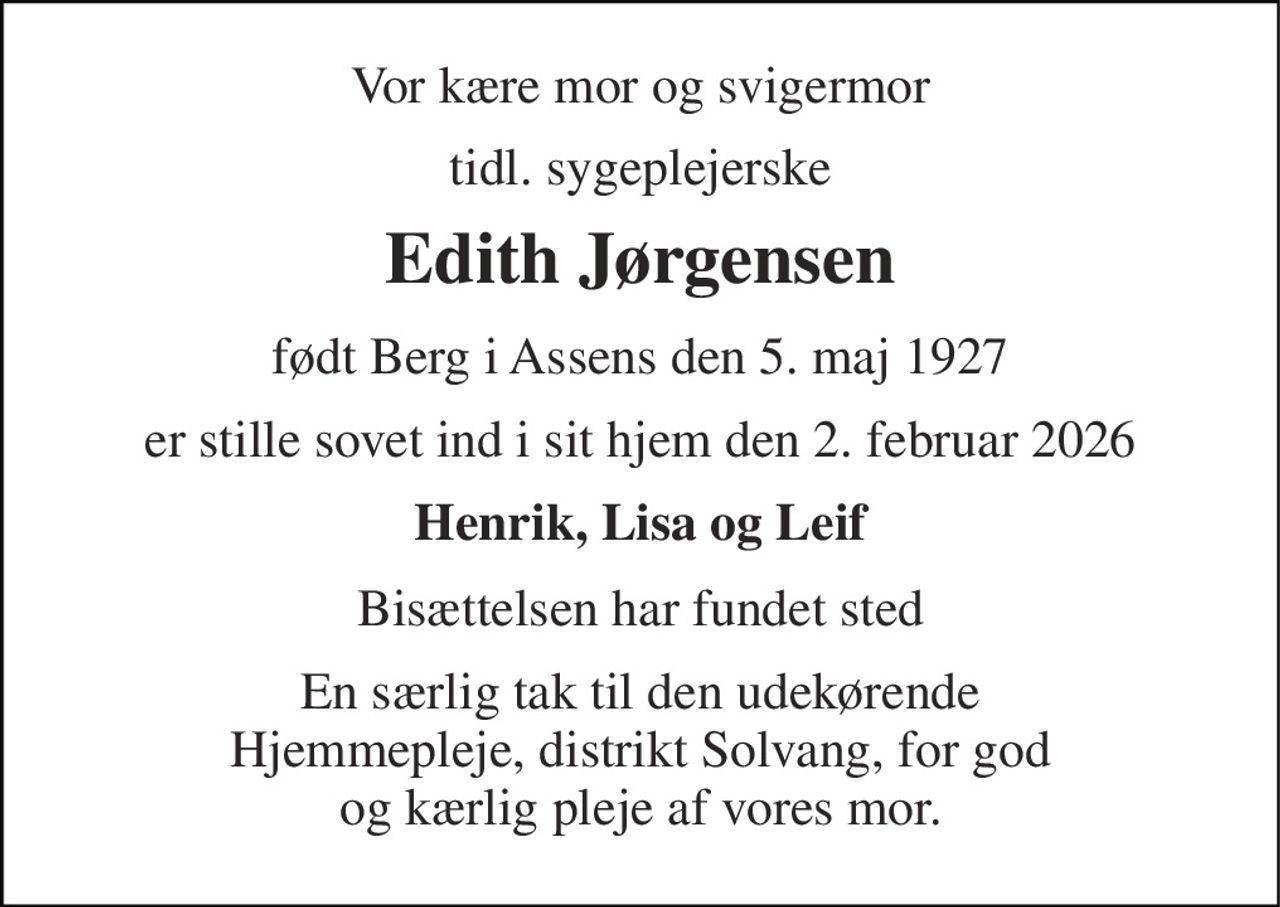 Vor kære mor og svigermor 
tidl. sygeplejerske 
Edith Jørgensen 
født Berg i Assens den 5. maj 1927 
er stille sovet ind i sit hjem den 2. februar 2026 
Henrik, Lisa og Leif 
Bisættelsen har fundet sted 
En særlig tak til den udekørende Hjemmepleje, distrikt Solvang, for god og kærlig pleje af vores mor.