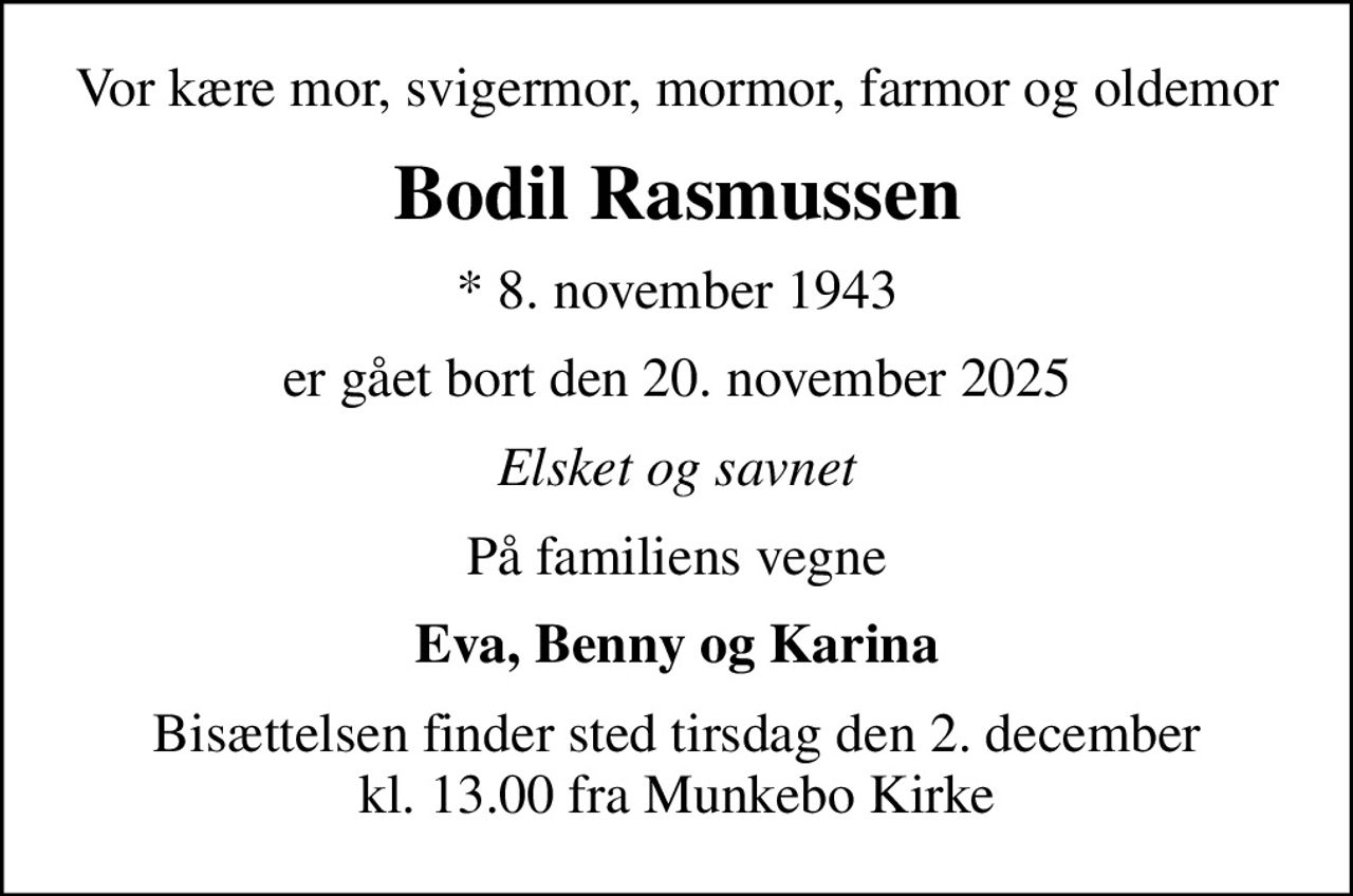 Vor kære mor, svigermor, mormor, farmor og oldemor
Bodil Rasmussen
* 8. november 1943
er gået bort den 20. november 2025
Elsket og savnet
På familiens vegne
Eva, Benny og Karina
Bisættelsen finder sted tirsdag den 2. december kl. 13.00 fra Munkebo Kirke