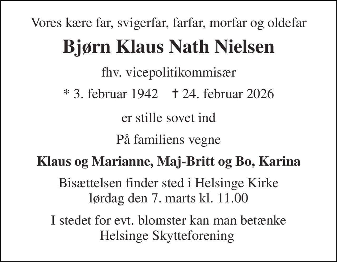 Vores kære far, svigerfar, farfar, morfar og oldefar 
Bjørn Klaus Nath Nielsen 
fhv. vicepolitikommisær 
*​ 3. februar 1942​    ✝​ 24. februar 2026 
er stille sovet ind 
På familiens vegne 
Klaus og Marianne, Maj-Britt og Bo, Karina 
Bisættelsen​ finder sted i Helsinge Kirke​ lørdag den 7. marts​ kl. 11.00 
I stedet for evt. blomster kan man betænke Helsinge Skytteforening