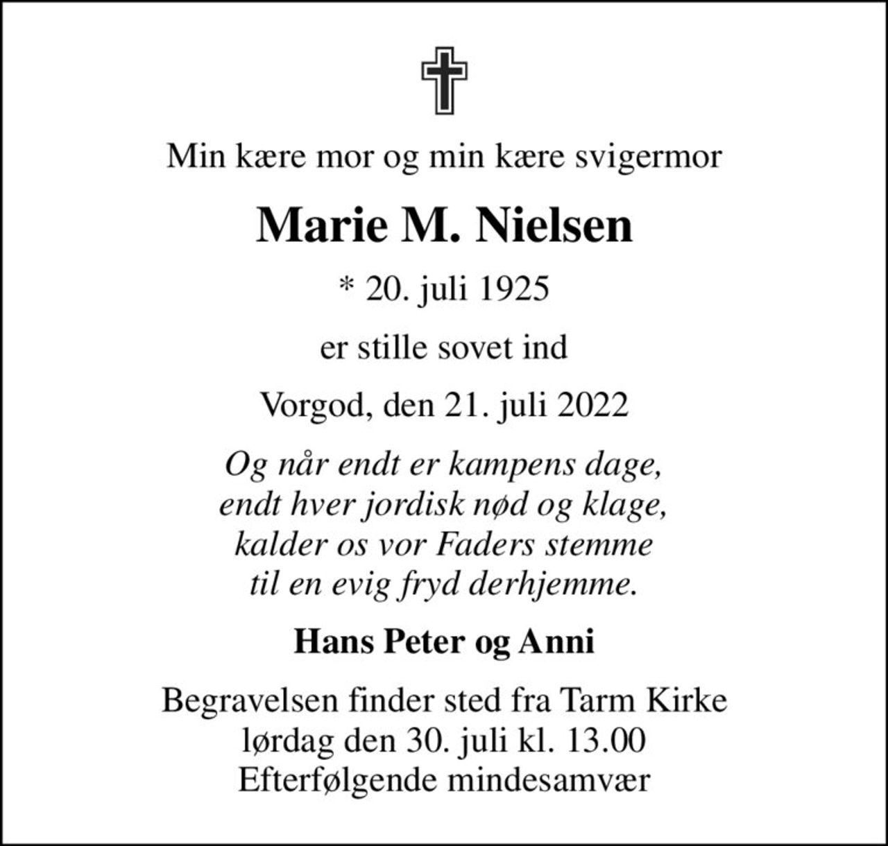 Min kære mor og min kære svigermor
Marie M. Nielsen
* 20. juli 1925
er stille sovet ind
Vorgod, den 21. juli 2022
Og når endt er kampens dage, endt hver jordisk nød og klage, kalder os vor Faders stemme til en evig fryd derhjemme.
Hans Peter og Anni
Begravelsen finder sted fra Tarm Kirke lørdag den 30. juli kl. 13.00 Efterfølgende mindesamvær