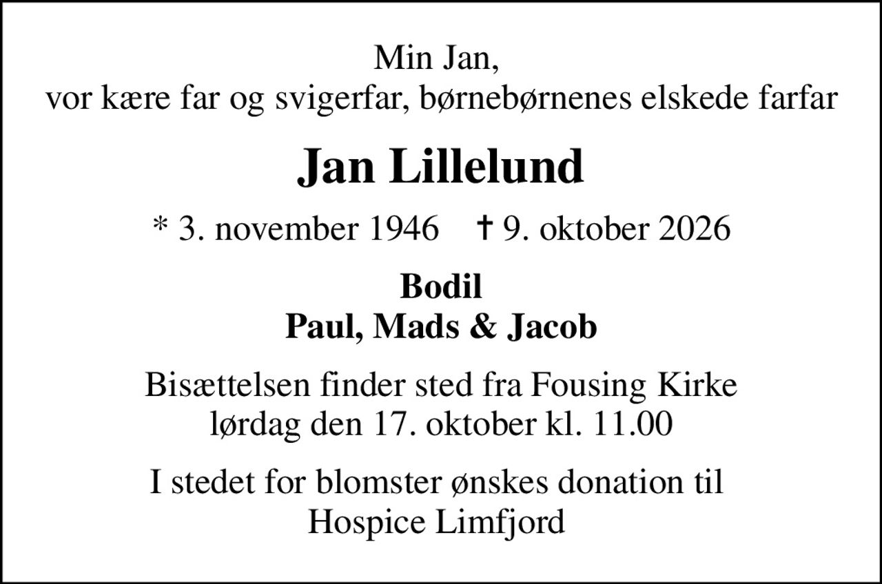 Min Jan,  vor kære far og svigerfar, børnebørnenes elskede farfar
Jan Lillelund
* 3. november 1946    ✝ 9. oktober 2026
Bodil Paul, Mads & Jacob
Bisættelsen finder sted fra Fousing Kirke  lørdag den 17. oktober kl. 11.00 
I stedet for blomster ønskes donation til  Hospice Limfjord på: regnr.: 2600 kontonr.: 6275619718 mrk.: Jan CarstenLillelund