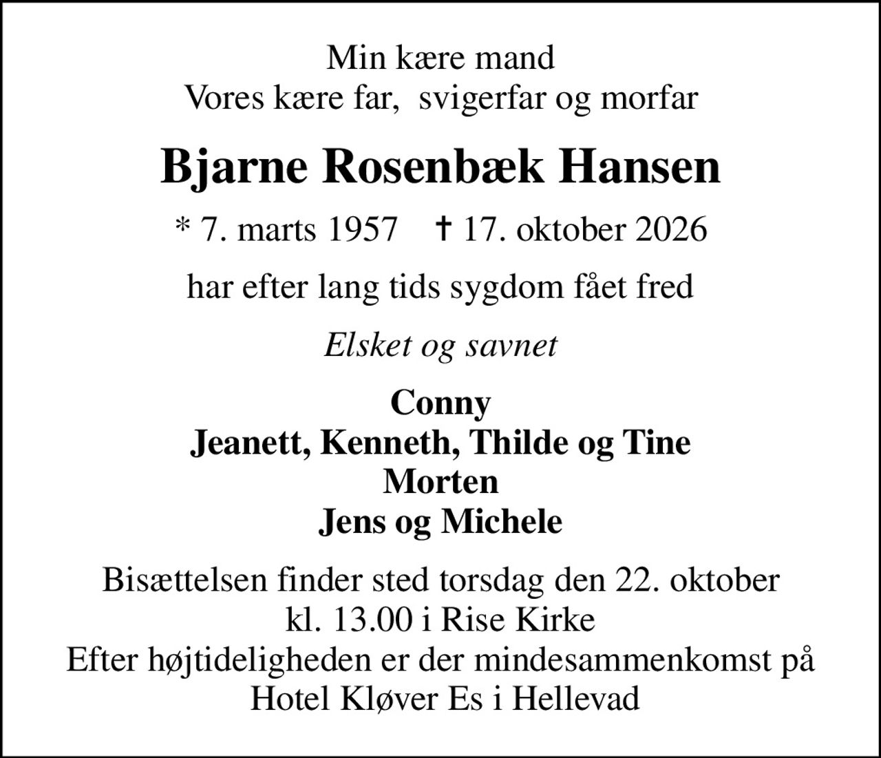 Min kære mand Vores kære far,  svigerfar og morfar
Bjarne Rosenbæk Hansen
* 7. marts 1957    ✝ 17. oktober 2026
har efter lang tids sygdom fået fred
Elsket og savnet
Conny Jeanett, Kenneth, Thilde og Tine Morten Jens og Michele
Bisættelsen finder sted torsdag den 22. oktober kl. 13.00 i Rise Kirke Efter højtideligheden er der mindesammenkomst på  Hotel Kløver Es i Hellevad