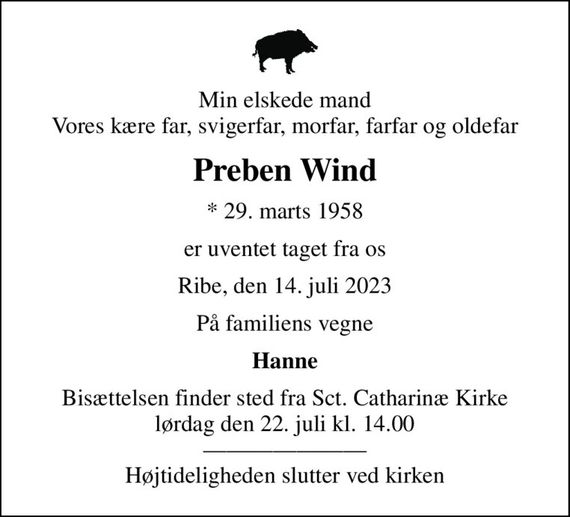 Min elskede mand Vores kære far, svigerfar, morfar, farfar og oldefar
Preben Wind
* 29. marts 1958
er uventet taget fra os
Ribe, den 14. juli 2023
På familiens vegne
Hanne
Bisættelsen finder sted fra Sct. Catharinæ Kirke  lørdag den 22. juli kl. 14.00   Højtideligheden slutter ved kirken