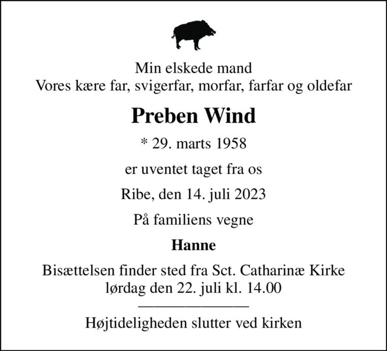 Min elskede mand Vores kære far, svigerfar, morfar, farfar og oldefar
Preben Wind
* 29. marts 1958
er uventet taget fra os
Ribe, den 14. juli 2023
På familiens vegne
Hanne
Bisættelsen finder sted fra Sct. Catharinæ Kirke  lørdag den 22. juli kl. 14.00   Højtideligheden slutter ved kirken