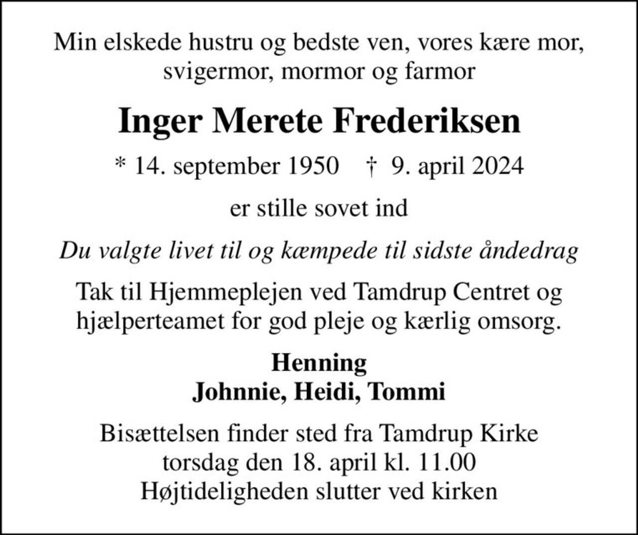 Min elskede hustru og bedste ven, vores kære mor, svigermor, mormor og farmor
Inger Merete Frederiksen
* 14. september 1950    ✝ 9. april 2024
er stille sovet ind
Du valgte livet til og kæmpede til sidste åndedrag
Tak til Hjemmeplejen ved Tamdrup Centret og hjælperteamet for god pleje og kærlig omsorg.
Henning Johnnie, Heidi, Tommi
Bisættelsen finder sted fra Tamdrup Kirke  torsdag den 18. april kl. 11.00  Højtideligheden slutter ved kirken
