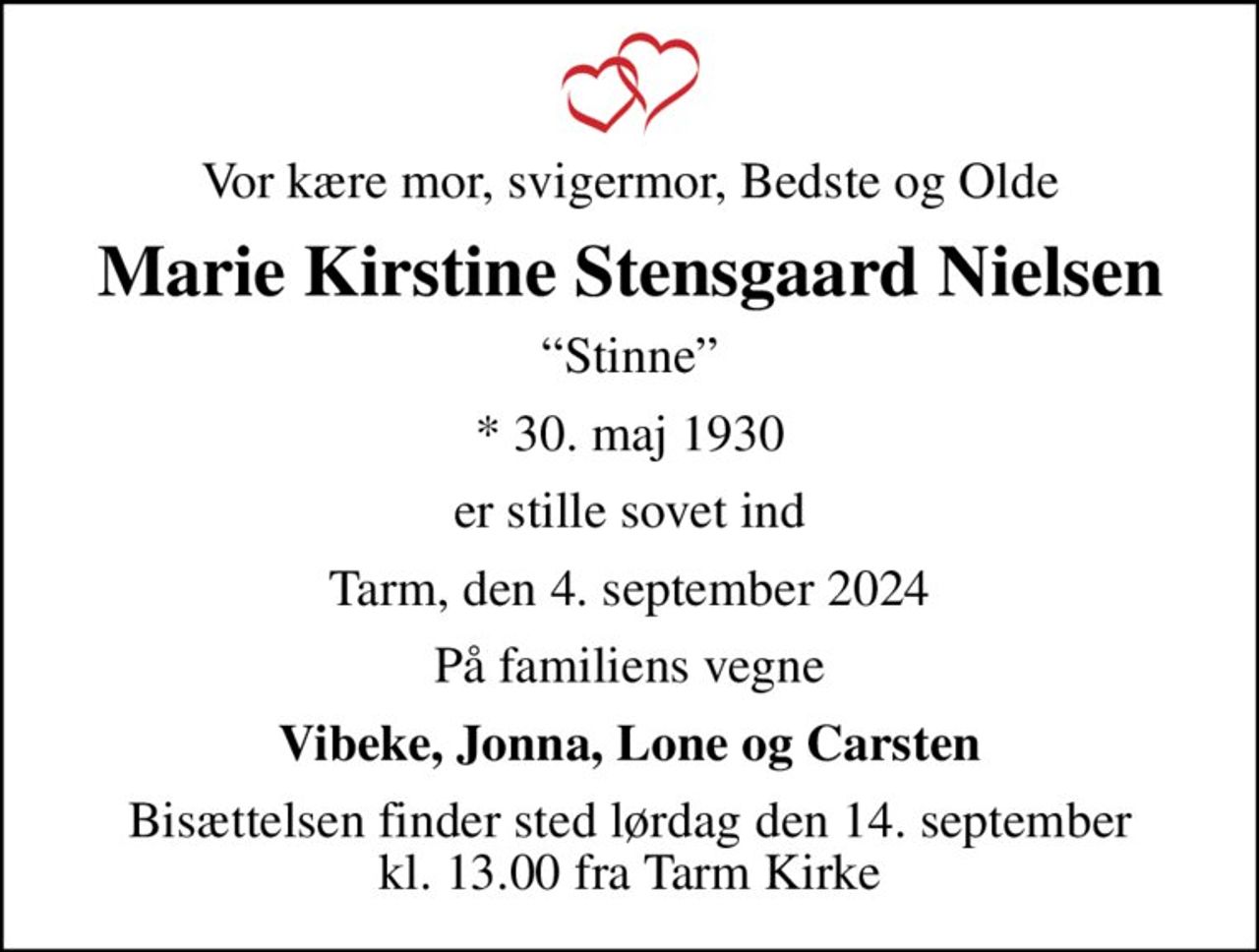 Vor kære mor, svigermor, Bedste og Olde
Marie Kirstine Stensgaard Nielsen
Stinne
* 30. maj 1930
er stille sovet ind
Tarm, den 4. september 2024
På familiens vegne
Vibeke, Jonna, Lone og Carsten
Bisættelsen finder sted lørdag den 14. september kl. 13.00 fra Tarm Kirke