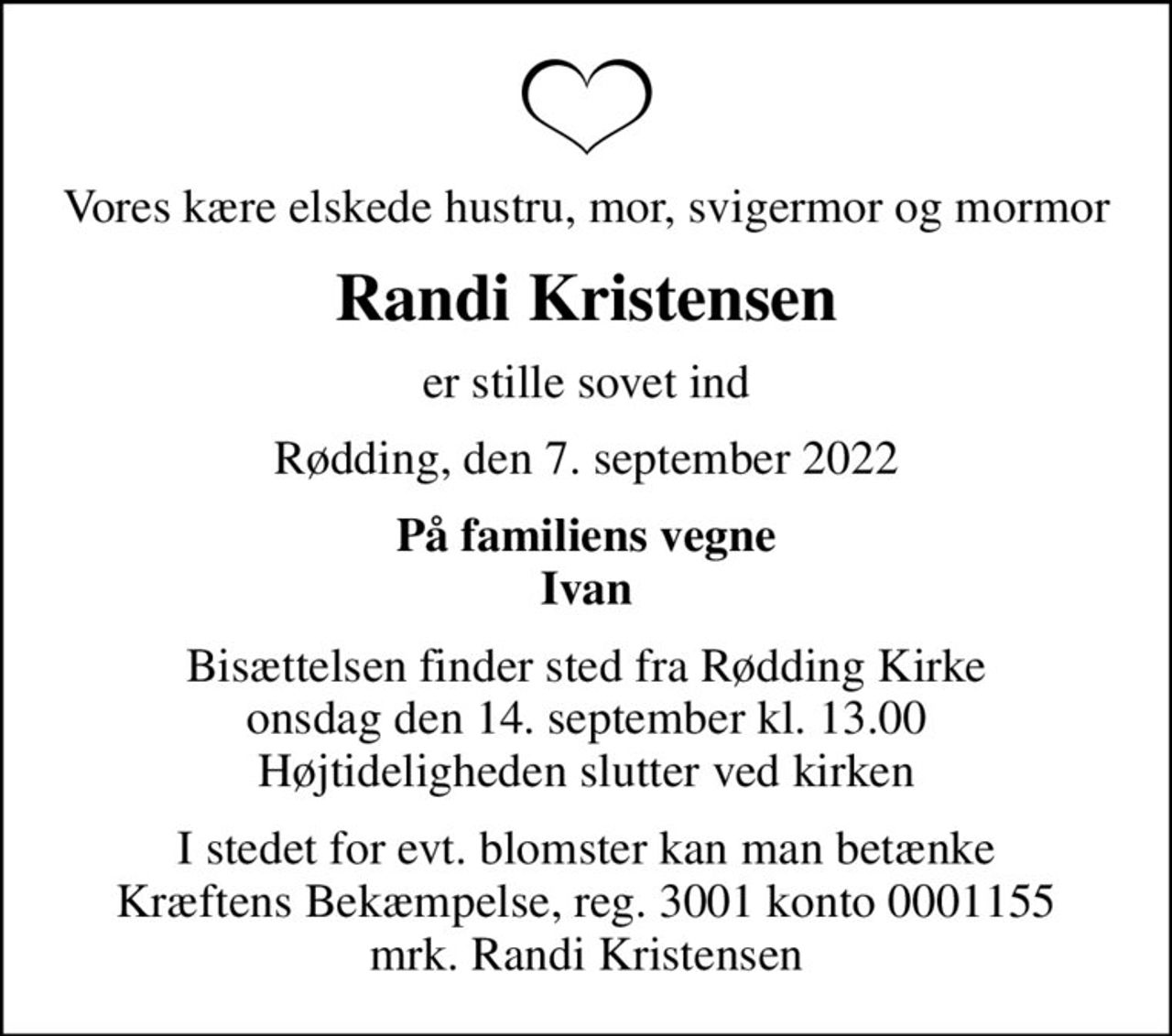 Vores kære elskede hustru, mor, svigermor og mormor
Randi Kristensen
er stille sovet ind
Rødding, den 7. september 2022
På familiens vegne Ivan
Bisættelsen finder sted fra Rødding Kirke  onsdag den 14. september kl. 13.00  Højtideligheden slutter ved kirken
I stedet for evt. blomster kan man betænke
					Kræftens Bekæmpelse reg.3001konto0001155mrk. Randi
					Kristensen