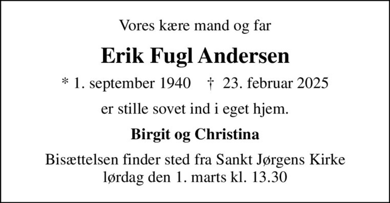 Vores kære mand og far
Erik Fugl Andersen
* 1. september 1940    ✝ 23. februar 2025
er stille sovet ind i eget hjem.
Birgit og Christina
Bisættelsen finder sted fra Sankt Jørgens Kirke  lørdag den 1. marts kl. 13.30