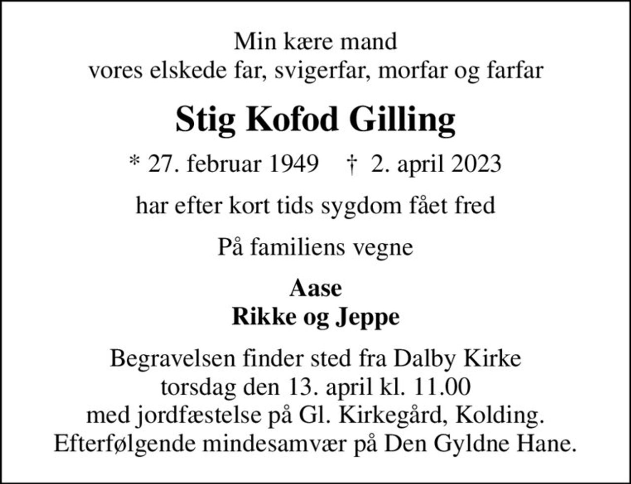 Min kære mand vores elskede far, svigerfar, morfar og farfar
Stig Kofod Gilling
* 27. februar 1949    ✝ 2. april 2023
har efter kort tids sygdom fået fred
På familiens vegne
Aase Rikke og Jeppe
Begravelsen finder sted fra Dalby Kirke  torsdag den 13. april kl. 11.00  med jordfæstelse på Gl. Kirkegård, Kolding. Efterfølgende mindesamvær på Den Gyldne Hane.
