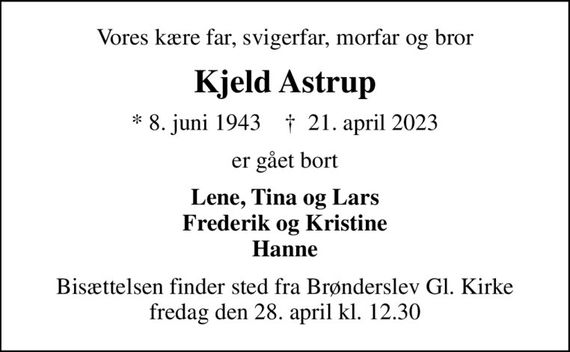 Vores kære far, svigerfar, morfar og bror
Kjeld Astrup
* 8. juni 1943    &#x271d; 21. april 2023
er gået bort
Lene, Tina og Lars Frederik og Kristine Hanne
Bisættelsen finder sted fra Brønderslev Gl. Kirke  fredag den 28. april kl. 12.30