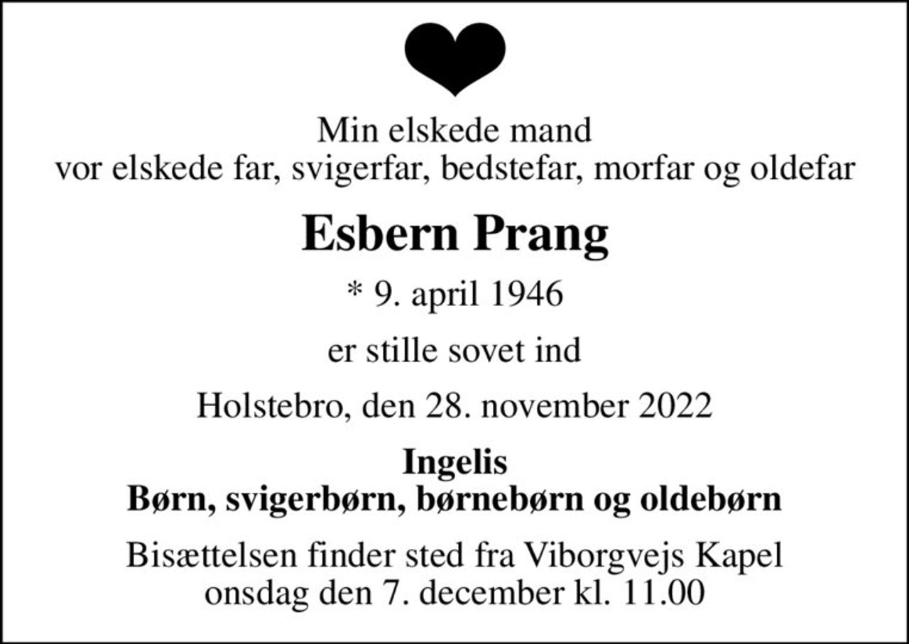 Min elskede mand vor elskede far, svigerfar, bedstefar, morfar og oldefar
Esbern Prang
* 9. april 1946
er stille sovet ind
Holstebro, den 28. november 2022
Ingelis Børn, svigerbørn, børnebørn og oldebørn
Bisættelsen finder sted fra Viborgvejs Kapel  onsdag den 7. december kl. 11.00