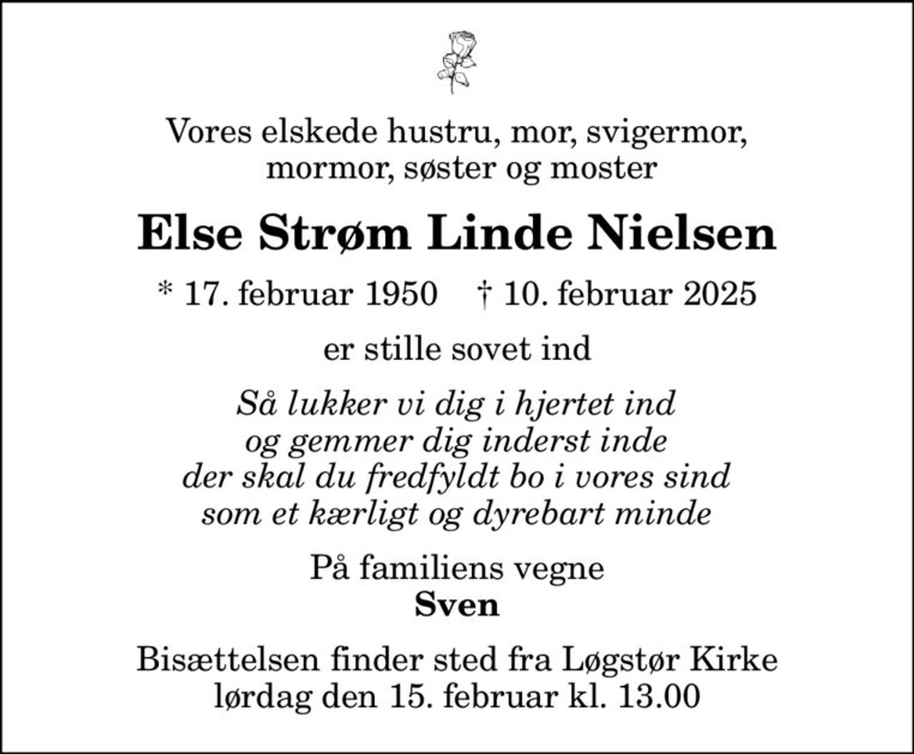 Vores elskede hustru, mor, svigermor,  mormor, søster og moster
Else Strøm Linde Nielsen
* 17. februar 1950    ✝ 10. februar 2025
er stille sovet ind
Så lukker vi dig i hjertet ind og gemmer dig inderst inde der skal du fredfyldt bo i vores sind som et kærligt og dyrebart minde
På familiens vegne
Sven
Bisættelsen finder sted fra Løgstør Kirke  lørdag den 15. februar kl. 13.00
