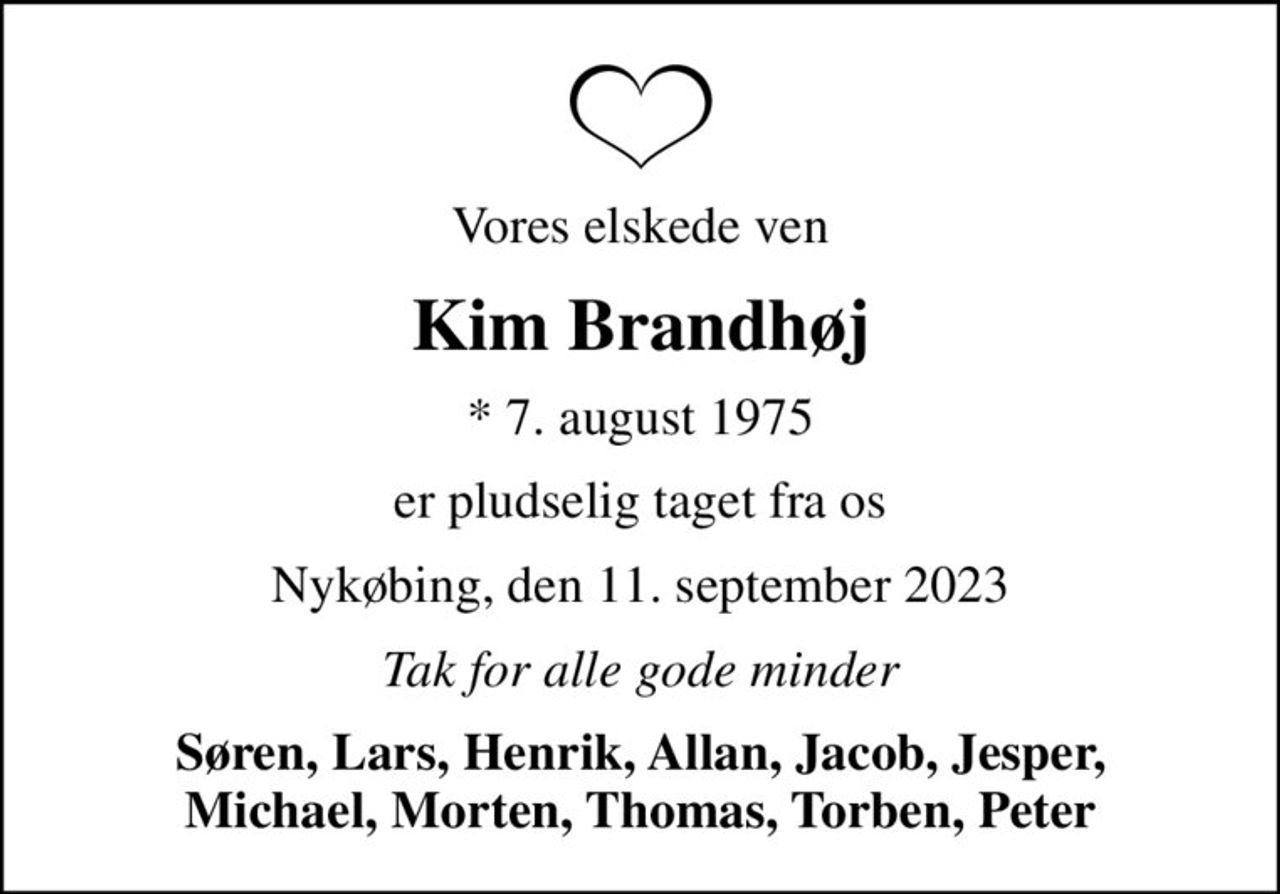Vores elskede ven
Kim Brandhøj
* 7. august 1975
er pludselig taget fra os
Nykøbing, den 11. september 2023
Tak for alle gode minder
Søren, Lars, Henrik, Allan, Jacob, Jesper, Michael, Morten, Thomas, Torben, Peter