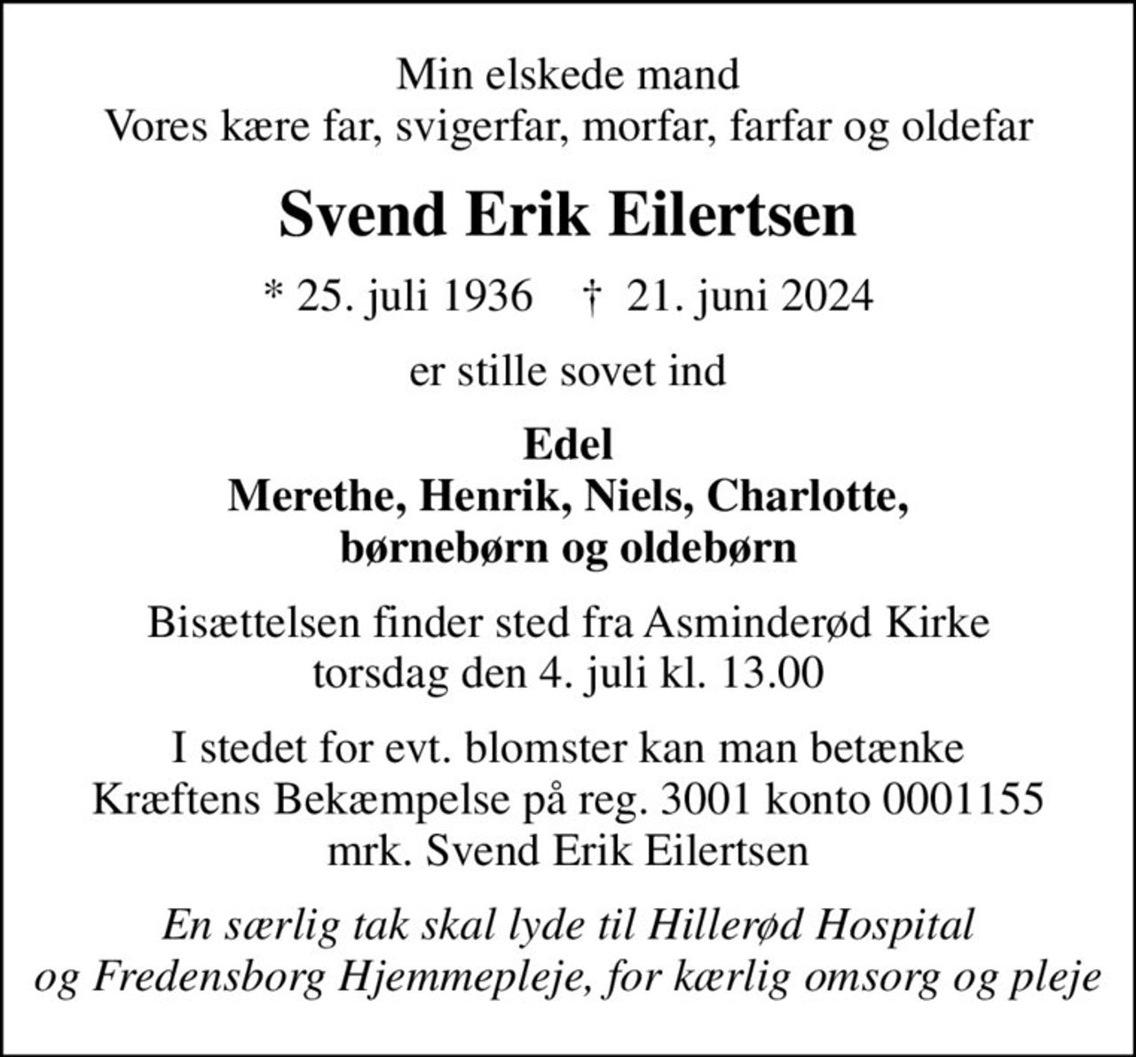 Min elskede mand Vores kære far, svigerfar, morfar, farfar og oldefar
Svend Erik Eilertsen
* 25. juli 1936    ✝ 21. juni 2024
er stille sovet ind
Edel Merethe, Henrik, Niels, Charlotte, børnebørn og oldebørn
Bisættelsen finder sted fra Asminderød Kirke  torsdag den 4. juli kl. 13.00 
I stedet for evt. blomster kan man betænke Kræftens Bekæmpelse på reg. 3001 konto 0001155 mrk. Svend Erik Eilertsen
I stedet for evt. blomster kan man betænke
					Kræftens Bekæmpelse reg.3001konto0001155mrk. Svend Erik
					Eilertsen
En særlig tak skal lyde til Hillerød Hospital og Fredensborg Hjemmepleje, for kærlig omsorg og pleje