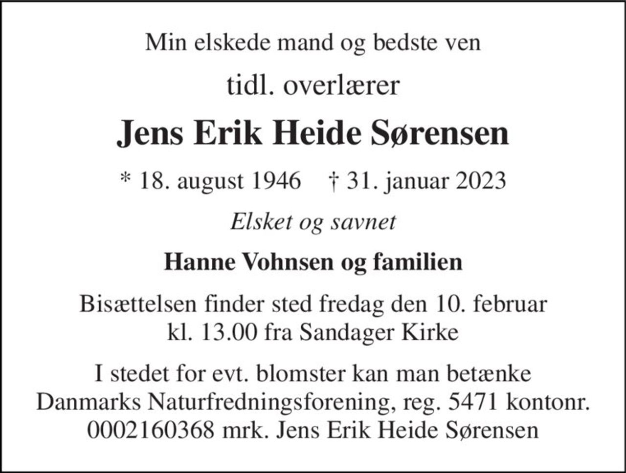 Min elskede mand og bedste ven 
tidl. overlærer 
Jens Erik Heide Sørensen 
* 18. august 1946    † 31. januar 2023 
Elsket og savnet 
Hanne Vohnsen og familien 
Bisættelsen finder sted fredag den 10. februar kl. 13.00 fra Sandager Kirke 
I stedet for evt. blomster kan man betænke Danmarks Naturfredningsforening, reg. 5471 kontonr. 0002160368 mrk. Jens Erik Heide Sørensen