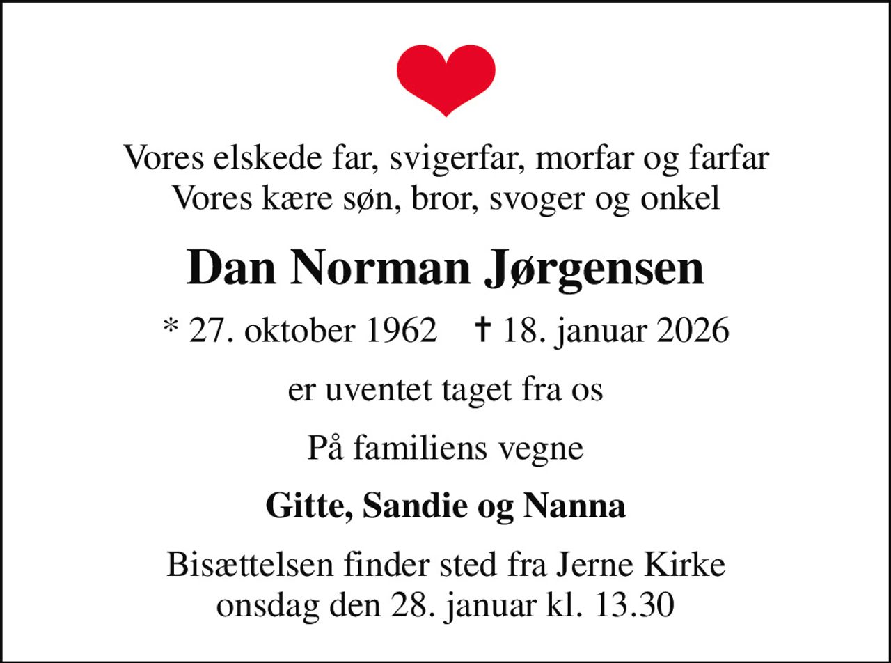 Vores elskede far, svigerfar, morfar og farfar Vores kære søn, bror, svoger og onkel
Dan Norman Jørgensen
* 27. oktober 1962    ✝ 18. januar 2026
er uventet taget fra os
På familiens vegne
Gitte, Sandie og Nanna
Bisættelsen finder sted fra Jerne Kirke  onsdag den 28. januar kl. 13.30